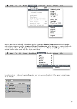 27
Agora arraste o Script do Project View para o Cubo (na Scene ou na Hierarchy View, não importa) Você também
pode selecionar o cubo e escolher ComponentScriptsNew Behaviour Script. Qualquer um desses métodos vão
anexar o Script ao Cubo. Todo Script que você criar vai aparecer no menu ComponentsScripts. Se você tiver
mudado o nome do seu Script, você verá aquele nome então.
Se você selecionar o Cubo e olhar para o Inspector, você verá que o seu Script está visível agora. Isso significa que
ele foi anexado.
 