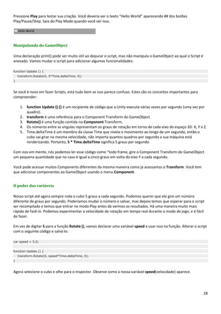 28
Pressione Play para testar sua criação. Você deveria ver o texto “Hello World” aparecendo ## dos botões
Play/Pause/Step. Saia do Play Mode quando você ver isso.
Manipulando do GameObject
Uma declaração print() pode ser muito útil ao depurar o script, mas não manipula o GameObject ao qual o Script é
anexado. Vamos mudar o script para adicionar algumas funcionalidades:
function Update () {
transform.Rotate(0, 5*Time.deltaTime, 0);
}
Se você é novo em fazer Scripts, está tudo bem se isso parece confuso. Estes são os conceitos importantes para
compreender:
1. function Update () {} é um recipiente de código que a Unity executa várias vezes por segundo (uma vez por
quadro).
2. transform é uma referência para o Component Transform do GameObject
3. Rotate() é uma função contida no Component Transform.
4. Os números entre as vírgulas representam os graus de rotação em torno de cada eixo do espaço 3D: X, Y e Z.
5. Time.deltaTime é um membro da classe Time que nivela o movimento ao longo de um segundo, então o
cubo vai girar na mesma velocidade, não importa quantos quadros por segundo a sua máquina está
renderizando. Portanto, 5 * Time.deltaTime significa 5 graus por segundo.
Com isso em mente, nós podemos ler esse código como “todo frame, gire o Component Transform do GameObject
um pequena quantidade que no caso é igual a cinco graus em volta do eixo Y a cada segundo.
Você pode acessar muitos Components diferentes da mesma maneira como já acessamos o Transform. Você tem
que adicionar componentes ao GameObject usando o menu Component.
O poder das variáveis
Nosso script até agora sempre roda o cubo 5 graus a cada segundo. Podemos querer que ele gire um número
diferente de graus por segundo. Poderíamos mudar o número e salvar, mas depois temos que esperar para o script
ser recompilado e temos que entrar no modo Play antes de vermos os resultados. Há uma maneira muito mais
rápida de fazê-lo. Podemos experimentar a velocidade de rotação em tempo real durante o modo de jogo, e é fácil
de fazer.
Em vez de digitar 5 para a função Rotate (), vamos declarar uma variável speed e usar isso na função. Alterar o script
com o seguinte código e salvá-lo:
var speed = 5.0;
function Update () {
transform.Rotate(0, speed*Time.deltaTime, 0);
}
Agora selecione o cubo e olhe para o Inspector. Observe como a nossa variável speed(velocidade) aparece.
 