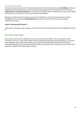 30
Usando GetComponent()
Há muitos componentes que não são referenciados diretamente como membros da classe GameObject. Então você
não pode acessá-los implicitamente, você tem que acessá-los explicitamente. Você pode fazer isso chamando o
GetComponent ("nome do Component") e armazenar uma referência para o resultado. Isso é muito comum quando
você quer fazer uma referência a outro script anexado ao GameObject.
Finja que você está escrevendo Script B e quer fazer uma referência a um script A, que é anexado ao mesmo
GameObject. Você teria que usar GetComponent () para fazer esta referência. Em Script B, você poderia
simplesmente escrever:
scriptA = GetComponent("ScriptA");
Então você iria conseguir acessar qualquer uma das variáveis do script A escrevendo scriptA.variableName no Script
B.
Para onde ir a partir daqui
Essa foi apenas uma breve introdução sobre como usar scripts dentro do Editor. Para mais exemplos, veja os
Tutorials que vêm com a Unity. Você também deve ler Scripting Overview dentro da Script Reference, que contém
uma introdução mais completa sobre scripts com a Unity mais indicações dentro da própria referência para
informações detalhadas. Se você estiver realmente perdido, não deixe de visitar o Unity Answers ou Unity Forums e
perguntar lá. Alguém está sempre disposto a ajudar.
 