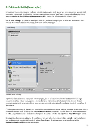 31
5. Publicando Builds(Construções)
Em qualquer momento enquanto você está criando seu jogo, você pode querer ver como ele parece quando você
construir e executar ele fora do editor como um jogo autônomo ou no WebPlayer. Essa sessão irá explicar como
acessar as Build Settings(Configurações de Construção) e como criar diferentes Builds de seus jogos.
File  Build Settings... é o item do menu para acessar a janela de configurações de Build. Ela mostra uma lista
editável de Scenes que serão incluídas quando você construir seu jogo.
A janela Build Settings
A primeira vez que você ver essa janela em um projeto, ela irá aparecer em vazia. Se você construir seu jogo
enquanto essa lista estiver vazia, apenas a Scene aberta no momento será incluída no Build. Se você desejar
construir rapidamente uma execução de teste com apenas um único arquivo Scene, bastar construir com a lista de
Scene vazia.
É fácil adicionar arquivos de Scene à lista para builds com mais de uma Scene. Há duas maneiras de adicionar elas. A
primeira maneira é clicar no botão Add current (Adicionar atual). Você verá a Scene aberta no momento aparecer
na lista. A segunda maneira é para adicionar arquivos de Scene é arrastar eles a partir do Project View para a lista.
Nesse ponto, observe que cada uma de suas Scenes tem um valor diferente de índice. Scene 0 é a primeira Scene
que será carregada quando você construir o jogo. Quando você desejar carregar uma nova Scene, utilize
Application.LoadLevel() dentro de seus scripts.
 