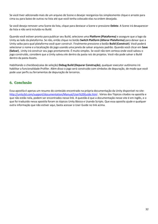 32
Se você tiver adicionado mais de um arquivo de Scene e desejar reorganiza-los simplesmente clique e arraste para
cima ou para baixo de outras na lista até que você tenha colocado elas na ordem desejada.
Se você deseja remover uma Scene da lista, clique para destacar a Scene e pressione Delete. A Scene irá desaparecer
da lista e não será incluída no Build.
Quando você estiver pronto para publicar seu Build, selecione uma Platform (Plataforma) e assegure que a logo da
Unity ao lado da plataforma. Se não, então clique no botão Switch Platform (Alterar Plataforma) para deixar que a
Unity saiba para qual plataforma você quer construir. Finalmente pressione o botão Build (Construir). Você poderá
selecionar o nome e a localização do jogo usando uma janela de salvar arquivos padrão. Quando você clicar em Save
(Salvar) , Unity irá construir seu jogo prontamente. É muito simples. Se você não tem certeza onde você salvou o
jogo construído, considere que a Unity salvou ele dentro da pasta raiz de projetos. Você não pode salvar o Build
dentro da pasta Assets.
Habilitando o checkbox(caixa de seleção) Debug Build (Depurar Construção), qualquer executor autônomo irá
habilitar a funcionalidade Profiler. Além disso o jogo será construído com símbolos de depuração, de modo que você
pode usar perfis ou ferramentas de depuração de terceiros.
6. Conclusão
Essa apostila é apenas um resumo do conteúdo encontrado na própria documentação da Unity disponível no site:
http://unity3d.com/support/documentation/Manual/User%20Guide.html . Vários dos Tópicos citados na apostila e
que não estão nela, podem ser encontrados nesse link. A questão é que a documentação nesse site é em inglês, e o
que foi traduzido nessa apostila foram os tópicos Unity Básico e Usando Scripts. Que essa apostila ajude e qualquer
outra informação que não estiver aqui, basta acessar o User Guide no link acima.
 