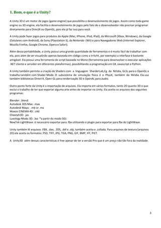 3
1. Bom, o que é a Unity?
A Unity 3D é um motor de jogos (game engine) que possibilita o desenvolvimento de jogos. Assim como toda game
engine ou 3D engine, ela facilita o desenvolvimento de jogos pelo fato de o desenvolvedor não precisar programar
diretamente para DirectX ou OpenGL, pois ela já faz isso para você.
A Unity pode fazer jogos para produtos da Apple (Mac, IPhone, IPod, IPad), da Microsoft (Xbox, Windows), da Google
(Celulares com Android), da Sony (Playstation 3), da Nintendo (Wii) e para Navegadores Web (Internet Explorer,
Mozilla Firefox, Google Chrome, Opera e Safari).
Além dessa portabilidade, a Unity possui uma grande quantidade de ferramentas e é muito fácil de trabalhar com
ela, pois além de ser visual(não apenas baseada em código como a Irrlicht, por exemplo) a interface é bastante
amigável. Ela possui uma ferramenta de script baseada no Mono (ferramenta para desenvolver e executar aplicações
.NET cliente e servidor em diferentes plataformas), possibilitando a programação em C#, Javascript e Python.
A Unity também permite a criação de Shaders com a linguagem SharderLab,Cg da NVidia, GLSL para o OpenGL e
trabalha também com Shader Mode. O subsistema de simulação física é o PhysX, também da NVidia. Ela usa
também bibliotecas Direct X, Open GL para renderização 3D e OpenAL para áudio.
Outro ponto forte da Unity é a importação de arquivos. Ela importa em vários formatos, tanto 2D quanto 3D o que
exclui o trabalho de ter que exportar alguma arte antes de importar na Unity. Ela aceita os arquivos dos seguintes
programas:
Blender: .blend
Autodesk 3DS Max: .max
Autodesk Maya: .mb or .ma
Maxon CINEMA 4D: .c4d
Cheetah3D: .jas
Luxology Modo 3D: .lxo *a partir do modo 501
NewTek LightWave: é necessário exportar para .fbx utilizando o plugin para exportar para fbx do LightWave.
Unity também lê arquivos .FBX, .dae, .3DS, .dxf e .obj. também aceita o .collada. Para arquivos de textura (arquivos
2D) ele aceita os formatos: PSD, TIFF, JPG, TGA, PNG, GIF, BMP, IFF, PICT.
A Unity3D além dessas características é free apesar de ter a versão Pro que é um preço não tão fora da realidade. 
 
