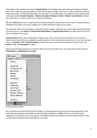 5
Todo projeto Unity contém uma pasta de Assets (ativos). Os conteúdos dessa pasta são apresentados no Project
View. Este é onde você armazena todos os Assets que compõe seu jogo, como cenas, scripts, modelos 3D, texturas,
arquivos de áudio e Prefabs (Pré-fabricados). Se você clicar com o botão direito em qualquer Asset no Project View,
você pode escolher Reveal in Explorer – Mostrar no Explorer (Reveal in Finder – Mostrar no Localizador no Mac)
para realmente ver o asset mesmo em seu sistema de arquivos.
PS: Você nunca deve mover os assets do projeto através do Sistema Operacional, uma vez que irá quebrar todos os
metadados associados com o asset. Sempre use o Project View para organizar seus assets.
Para adicionar Assets para seu projeto, você pode arrastar qualquer arquivo de seu sistema operacional para dentro
do Project View, ou usar Assets  Import New Asset (Ativos  Importar Novo Ativo). Seu Asset agora está pronto
para ser utilizado em seu jogo.
Scenes (cenas) também são armazenados no Project View. Pense nelas como níveis individuais. Por exemplo, a
Islands Scene (cena da Ilha) é carregada por padrão quando a Unity é executada da primeira vez. Para criar uma nova
Scene, use Control – Ctrl– +N (Command+N no Mac). Para salvar a scene corrente dentro do Project View, use
Control – Ctrl– +S (Command+S no Mac).
Alguns Assets do jogo precisam ser criados de dentro da Unity. Para fazer isso, use a drop-down (caixa suspensa)
Create(Criar), ou botão direito  Create.
A caixa suspensa Create
Isso irá permitir que você adicione Scripts, Prefabs, ou Folders(pastas) para manter seu projeto organizado. Você
pode renomear qualquer Asset/Folder pressionando F2 no Windows, ou Enter no Mac, ou com dois cliques
espaçados no nome do Asset. Se você segurar a tecla Alt enquanto você expande ou contrai algum diretório, todos
os subdiretórios também serão expandidos ou contraídos.
 