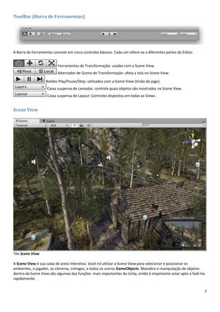 7
ToolBar (Barra de Ferramentas)
A Barra de Ferramentas consiste em cinco controles básicos. Cada um refere-se a diferentes partes do Editor.
Ferramentas de Transformação: usadas com a Scene View.
Alternador de Gizmo de Transformação: afeta a tela no Scene View.
Botões Play/Pause/Step: utilizados com a Game View (Visão do jogo).
Caixa suspensa de camadas: controla quais objetos são mostrados na Scene View.
Caixa suspensa de Layout: Controles dispostos em todas as Views.
Scene View
The Scene View
A Scene View é sua caixa de areia interativa. Você irá utilizar a Scene View para selecionar e posicionar os
ambientes, o jogador, as câmeras, inimigos, e todos os outros GameObjects. Manobra e manipulação de objetos
dentro da Scene View são algumas das funções mais importantes da Unity, então é importante estar apto a fazê-los
rapidamente.
 