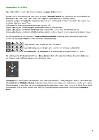 8
Navegação da Scene View
Aqui está um breve resumo dos fundamentos de navegação da Scene View.
Segure o botão direito do mouse para entrar no modo Flythrough(Aéreo). Isso transforma seu mouse e as teclas
WASD (mais Q e E para cima e para baixo) em navegação rápida da visão de primeira pessoa.
Selecione qualquer GameObject e pressione a tecla F. Isso irá centralizar o ponto pivô (encontro dos eixos x, y, z no
centro do objeto) na Scene View.
Utilize as teclas de setas para mover em torno do plano X/Z.
Segure Alt e clique e arraste para girar a câmera em torno do pivô corrente.
Segure Alt e clique e arraste com o botão do meio para arrastar a Scene View em torno da câmera.
Segure Alt e clique e arraste com o botão direito para zoom na Scene View. É o mesmo que rolar a roda do mouse.
Você pode também achar utilidade na Hand Tool(Ferramenta Mão) (atalho Q), especialmente se você estiver
usando um mouse de um botão. Com a Hand Tool está selecionada,
Clique e arraste para arrastar em volta da câmera.
Segure Alt e clique e arraste para girar a câmera em torno do pivô corrente.
Segure Control – Ctrl (Command no Mac) e clique e arraste para zoom da câmera.
No canto superior direito do Scene View é o Scene Gizmo. Este mostra a atual orientação da câmera da Scene, e
permite que você modifique rapidamente o ângulo de visão.
Você pode clicar em qualquer um dos braços para encaixar a câmera da Scene para aquela direção e mudar ela para
o Isometric Mode (Modo Isométrico). Enquanto estiver no Isometric Mode, você pode clicar e arrastar com o botão
direito para girar, e Alt + clicar e arrastar para deslocar. Para sair desse modo, clique no meio do Scene Gizmo. Você
pode também utilizar Shift+Clicar no meio do Scene Gizmo a qualquer momento para alternar para o Isometric
Mode.
 
