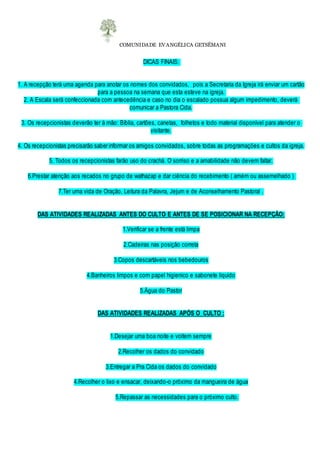 COMUNIDADE EVANGÉLICA GETSÊMANI
DICAS FINAIS:
1. A recepção terá uma agenda para anotar os nomes dos convidados, pois a Secretaria da Igreja irá enviar um cartão
para a pessoa na semana que esta esteve na igreja.
2. A Escala será confeccionada com antecedência e caso no dia o escalado possua algum impedimento, deverá
comunicar a Pastora Cida.
3. Os recepcionistas deverão ter à mão: Bíblia, cartões, canetas, folhetos e todo material disponível para atender o
visitante.
4. Os recepcionistas precisarão saber informar os amigos convidados, sobre todas as programações e cultos da igreja.
5. Todos os recepcionistas farão uso do crachá. O sorriso e a amabilidade não devem faltar.
6.Prestar atenção aos recados no grupo de wathazap e dar ciência do recebimento ( amém ou assemelhado )
7.Ter uma vida de Oração, Leitura da Palavra, Jejum e de Aconselhamento Pastoral .
DAS ATIVIDADES REALIZADAS ANTES DO CULTO E ANTES DE SE POSICIONAR NA RECEPÇÃO:
1.Verificar se a frente está limpa
2.Cadeiras nas posição correta
3.Copos descartáveis nos bebedouros
4.Banheiros limpos e com papel higienico e sabonete liquido
5.Água do Pastor
DAS ATIVIDADES REALIZADAS APÓS O CULTO :
1.Desejar uma boa noite e voltem sempre
2.Recolher os dados do convidado
3.Entregar a Pra Cida os dados do convidado
4.Recolher o lixo e ensacar, deixando-o próximo da mangueira de água
5.Repassar as necessidades para o próximo culto.
 