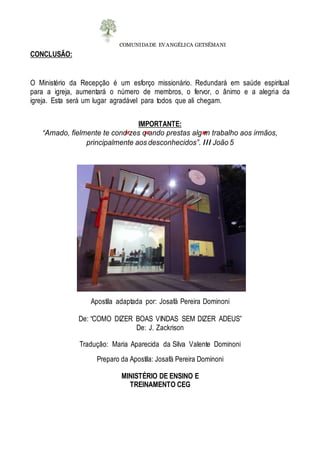COMUNIDADE EVANGÉLICA GETSÊMANI
CONCLUSÃO:
O Ministério da Recepção é um esforço missionário. Redundará em saúde espiritual
para a igreja, aumentará o número de membros, o fervor, o ânimo e a alegria da
igreja. Esta será um lugar agradável para todos que ali chegam.
IMPORTANTE:
“Amado, fielmente te cond zes q ando prestas alg m trabalho aos irmãos,
principalmente aos desconhecidos”. III João 5
Apostila adaptada por: Josafá Pereira Dominoni
De: “COMO DIZER BOAS VINDAS SEM DIZER ADEUS”
De: J. Zackrison
Tradução: Maria Aparecida da Silva Valente Dominoni
Preparo da Apostila: Josafá Pereira Dominoni
MINISTÉRIO DE ENSINO E
TREINAMENTO CEG
 