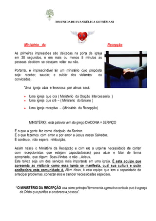 COMUNIDADE EVANGÉLICA GET SÊMANI
Ministério da Recepção
As primeiras impressões são deixadas na porta da igreja
em 30 segundos, e em mais ou menos 5 minutos as
pessoas decidem se desejam voltar ou não.
Portanto, é imprescindível ter um ministério cujo propósito
seja: receber, saudar, e cuidar dos visitantes ou
convidados.
”Uma igreja ativa e fervorosa por almas será:
 Uma igreja que ora ( Ministério da Oração Intercessória )
 Uma igreja que crê – ( Ministério do Ensino )
 Uma igreja receptiva – (Ministério da Recepção)
MINISTÉRIO: esta palavra vem do grego DIACONIA = SERVIÇO
É o que a gente faz como discípulo do Senhor.
É o que fazemos com amor e por amor a Jesus nosso Salvador.
É contínuo, não espera retribuição.
Assim nasce o Ministério da Recepção e com ele a urgente necessidade de contar
com recepcionistas que estejam capacitados(as) para atuar e falar de forma
apropriada, que digam: Boas-Vindas e não ...Adeus.
Este talvez seja um dos serviços mais importante em uma igreja. É esta equipe que
apresenta ao visitante como essa igreja se manifesta, qual sua cultura e quão
acolhedora esta comunidade é. Além disso, é esta equipe que tem a capacidade de
antecipar problemas, conectar elos e atender necessidades especiais.
“O MINISTÉRIO DA RECEPÇÃO usa como principal ferramenta agenuína cortesia que é a graça
de Cristo que purifica e enobrece a pessoa”.
 