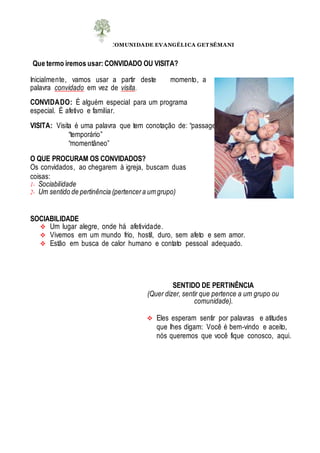 COMUNIDADE EVANGÉLICA GET SÊMANI
Que termo iremos usar: CONVIDADO OU VISITA?
Inicialmente, vamos usar a partir deste momento, a
palavra convidado em vez de visita.
CONVIDADO: É alguém especial para um programa
especial. É afetivo e familiar.
VISITA: Visita é uma palavra que tem conotação de: “passageiro”
“temporário”
“momentâneo”
O QUE PROCURAM OS CONVIDADOS?
Os convidados, ao chegarem à igreja, buscam duas
coisas:
1- Sociabilidade
2- Um sentido de pertinência (pertencera umgrupo)
SOCIABILIDADE
 Um lugar alegre, onde há afetividade.
 Vivemos em um mundo frio, hostil, duro, sem afeto e sem amor.
 Estão em busca de calor humano e contato pessoal adequado.
SENTIDO DE PERTINÊNCIA
(Quer dizer, sentir que pertence a um grupo ou
comunidade).
 Eles esperam sentir por palavras e atitudes
que lhes digam: Você é bem-vindo e aceito,
nós queremos que você fique conosco, aqui.
 