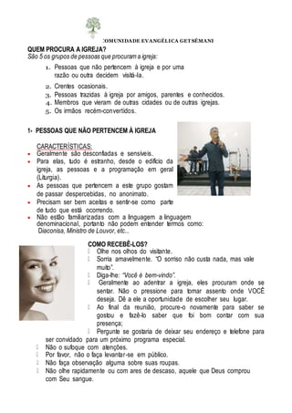 COMUNIDADE EVANGÉLICA GET SÊMANI
QUEM PROCURA A IGREJA?
São 5 os grupos de pessoas que procuram a igreja:
1. Pessoas que não pertencem à igreja e por uma
razão ou outra decidem visitá-la.
2. Crentes ocasionais.
3. Pessoas trazidas à igreja por amigos, parentes e conhecidos.
4. Membros que vieram de outras cidades ou de outras igrejas.
5. Os irmãos recém-convertidos.
1- PESSOAS QUE NÃO PERTENCEM À IGREJA
CARACTERÍSTICAS:
 Geralmente são desconfiadas e sensíveis.
 Para elas, tudo é estranho, desde o edifício da
igreja, as pessoas e a programação em geral
(Liturgia).
 As pessoas que pertencem a este grupo gostam
de passar despercebidas, no anonimato.
 Precisam ser bem aceitas e sentir-se como parte
de tudo que está ocorrendo.
 Não estão familiarizadas com a linguagem a linguagem
denominacional, portanto não podem entender termos como:
Diaconisa, Ministro de Louvor, etc...
COMO RECEBÊ-LOS?
Olhe nos olhos do visitante.
Sorria amavelmente. “O sorriso não custa nada, mas vale
muito”.
Diga-lhe: “Você é bem-vindo”.
Geralmente ao adentrar a igreja, eles procuram onde se
sentar. Não o pressione para tomar assento onde VOCÊ
deseja. Dê a ele a oportunidade de escolher seu lugar.
Ao final da reunião, procure-o novamente para saber se
gostou e fazê-lo saber que foi bom contar com sua
presença;
Pergunte se gostaria de deixar seu endereço e telefone para
ser convidado para um próximo programa especial.
Não o sufoque com atenções.
Por favor, não o faça levantar-se em público.
Não faça observação alguma sobre suas roupas.
Não olhe rapidamente ou com ares de descaso, aquele que Deus comprou
com Seu sangue.
 