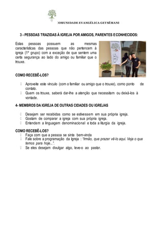 COMUNIDADE EVANGÉLICA GET SÊMANI
3 - PESSOAS TRAZIDAS À IGREJA POR AMIGOS, PARENTES ECONHECIDOS:
Estas pessoas possuem as mesmas
características das pessoas que não pertencem à
igreja (1º grupo) com a exceção de que sentem uma
certa segurança ao lado do amigo ou familiar que o
trouxe.
COMO RECEBÊ-LOS?
Aproveite este vínculo (com o familiar ou amigo que o trouxe), como ponto de
contato.
Quem os trouxe, saberá dar-lhe a atenção que necessitam ou deixá-los à
vontade.
4- MEMBROS DA IGREJA DE OUTRAS CIDADES OU IGREJAS
Desejam ser recebidas como se estivessem em sua própria igreja.
Gostam de comparar a igreja com sua própria igreja.
Entendem a linguagem denominacional e toda a liturgia da igreja.
COMO RECEBÊ-LOS?
Faça com que a pessoa se sinta bem-vinda
Fale sobre a programação da Igreja : “Irmão, que prazer vê-lo aqui. Veja o que
temos para hoje...”.
Se eles desejam divulgar algo, leve-o ao pastor.
 