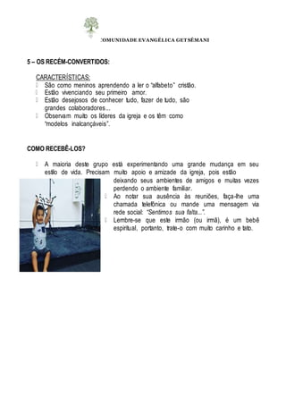 COMUNIDADE EVANGÉLICA GET SÊMANI
5 – OS RECÉM-CONVERTIDOS:
CARACTERÍSTICAS:
São como meninos aprendendo a ler o “alfabeto” cristão.
Estão vivenciando seu primeiro amor.
Estão desejosos de conhecer tudo, fazer de tudo, são
grandes colaboradores...
Observam muito os líderes da igreja e os têm como
“modelos inalcançáveis”.
COMO RECEBÊ-LOS?
A maioria deste grupo está experimentando uma grande mudança em seu
estilo de vida. Precisam muito apoio e amizade da igreja, pois estão
deixando seus ambientes de amigos e muitas vezes
perdendo o ambiente familiar.
Ao notar sua ausência às reuniões, faça-lhe uma
chamada telefônica ou mande uma mensagem via
rede social: “Sentimos sua falta...”.
Lembre-se que este irmão (ou irmã), é um bebê
espiritual, portanto, trate-o com muito carinho e tato.
 