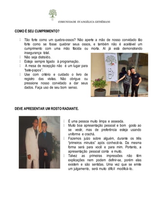 COMUNIDADE EVANGÉLICA GETSÊMANI
COMO É SEU CUMPRIMENTO?
Tão forte como um quebra-ossos? Não aperte a mão de nosso convidado tão
forte como se fosse quebrar seus ossos, e também não é aceitável um
cumprimento com uma mão flácida ou morta. Aí já está demonstrando
insegurança total.
Não seja distraído.
Esteja sempre ligado à programação.
A mesa de recepção não é um lugar para
“bate-papos”.
Use com critério e cuidado o livro de
registro das visitas. Não obrigue ou
pressione nosso convidado a dar seus
dados. Faça uso de seu bom senso.
DEVE APRESENTAR UM ROSTO RADIANTE.
É uma pessoa muito limpa e asseada.
Muito boa apresentação pessoal e bom gosto ao
se vestir, mas de preferência esteja usando
uniforme e crachá.
Fazemos juízo sobre alguém, durante os três
“primeiros minutos” após conhecê-la. Da mesma
forma será para você e para mim. Portanto, a
apresentação pessoal conta e muito.
Talvez as primeiras impressões não têm
explicações nem podem definir-se, porém elas
existem e são sentidas. Uma vez que se emite
um julgamento, será muito difícil modificá-lo.
 