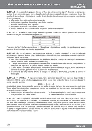 CIÊNCIAS DA NATUREZA E SUAS TECNOLOGIAS 
LAÉRCIO 
CAVALCANTE 
QUESTÃO 14 - A sabedoria popular diz que o “fogo de palha queima rápido”. Quando se compara a 
queima de um tronco de árvore com a da palha derivada de um vegetal nota-se a veracidade desse dito 
popular. O aumento da velocidade de reação de combustão da palha quando comparada à combustão 
do tronco deve-se: 
a) à formação de produtos diferentes de reação. 
b) à diferente composição da celulose nas células vegetais. 
c) ao maior conteúdo de água na palha. 
d) à presença de substâncias voláteis na palha. 
e) à maior superfície de contato entre os reagentes (celulose e oxigênio). 
QUESTÃO 15 - A tabela mostra o tempo necessário para ser obtido uma mesma quantidade d eprodutos 
numa dada reação, em diferentes temperaturas. 
100 
Temperatura (ºC) Tempo (min) 
16 400 
40 50 
56 12,5 
Pela regra de Van't Hoff um aumento de 10 ºC duplica a velocidade de reação. Na reação acima, qual o 
aumento de temperatura que duplica a velocidade? 
QUESTÃO 16 - Um comprimido efervescente de vitamina c intacto, pesando 5 g, quando colocado 
em uma copo contento água a 25ºC, será dissolvido em dois minutos. Considerando essa informação, 
assinale a opção verdadeira: 
a) Se o comprimido efervescente estiver em pequenos pedaços, o tempo de dissolução também será 
de dois minutos, pois a massa continua sendo 5g. 
b) O tempo de dissolução do comprimido efervescente infacto mantém-se quando o comprimendo foi 
dissolvido em água a 40 ºC, pois a área de contato é a mesma. 
c) Quanto maior a superfície de contato do comprimido efervescente com a água, maior o número de 
colisões favoráveis, portanto maior a velocidade de dissolução. 
d) O aumento da temperatura diminui a energia da ativação, diminuindo, portanto, o tempo de 
dissolução. 
QUESTÃO 17 - (FIB-BA) - A água oxigenada, nome comercial das soluções aquosas de peróxido de 
hidrogênio (H2O2), é uma substância pouco estável em nosso meio ambiente. Ela se decompõe de acordo 
com a equação química. 
2 H2O2 → O2 + 2 H2O 
A velocidade desta decomposição aumenta por ação do calor, da luz e de alguns agentes químicos. 
Tendo adquirido este produto e desejando manter sua qualidade por tempo maior, o consumidor deve 
armazená-lo em condições: 
a) de temperatura alta e em frasco transparente. b) de temperatura baixa e em frasco transparente. 
c) na ageladeira e em frasco opaco. d) na estufa em frasco transparente. 
QUESTÃO 18 - A composição de carvões minerais varia muito, mas uma composição média comum 
(em % m/m) é a seguinte: 80% carbono, 10% materiais diversos, 4% umidade e 5% de matéria volétil. 
Por isso, além de energia, o carvão pode ser fonte de vários compostos químicos. De sua fração volétil, 
pode-se obter hidrocarbonetos pode ser avaliada com base no seu consumo anual no mundo, que é 
aproximadamente 25 x 106 toneladas. Dessa quantidade, em torno de 20% são obtidos pela conversão 
de parte da fração volátil do carvão mineral. As fórmulas estruturais de alguns destes hidrocarbonetos 
aromáticos estão representadas a seguir: 
QUÍMICA 
 
