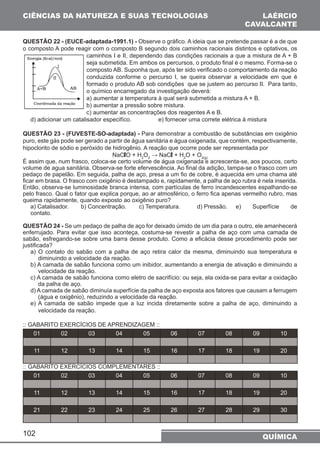CIÊNCIAS DA NATUREZA E SUAS TECNOLOGIAS 
LAÉRCIO 
CAVALCANTE 
QUESTÃO 22 - (EUCE-adaptada-1991.1) - Observe o gráfico. A ideia que se pretende passar é a de que 
o composto A pode reagir com o composto B segundo dois caminhos racionais distintos e optativos, os 
102 
caminhos I e II, dependendo das condições racionais a que a mistura de A + B 
seja submetida. Em ambos os percursos, o produto final é o mesmo. Forma-se o 
composto AB. Suponha que, após ter sido verificado o comportamento da reação 
conduzida conforme o percurso I, se queira observar a velocidade em que é 
formado o produto AB sob condições que se justem ao percurso II. Para tanto, 
o químico encarregado da investigação deverá: 
a) aumentar a temperatura à qual será submetida a mistura A + B. 
b) aumentar a pressão sobre mistura. 
c) aumentar as concentrações dos reagentes A e B. 
d) adicionar um catalisador especifíco. e) fornecer uma correte elétrica à mistura 
QUESTÃO 23 - (FUVESTE-SO-adaptada) - Para demonstrar a combustão de substâncias em oxigênio 
puro, este gás pode ser gerado a partir de água sanitária e água oxigenada, que contém, respectivamente, 
hipoclorito de sódio e peróxido de hidrogênio. A reação que ocorre pode ser representada por 
NaClO + H2O2 → NaCl + H2O + O2(g) É assim que, num frasco, coloca-se certo volume de água oxigenada e acrescenta-se, aos poucos, certo 
volume de agua sanitária. Observa-se forte efervescência. Ao final da adição, tampa-se o frasco com um 
pedaço de papelão. Em seguida, palha de aço, presa a um fio de cobre, é aquecida em uma chama até 
ficar em brasa. O frasco com oxigênio é destampado e, rapidamente, a palha de aço rubra é nela inserida. 
Então, observa-se luminosidade branca intensa, com partículas de ferro incandescentes espalhando-se 
pelo frasco. Qual o fator que explica porque, ao ar atmosférico, o ferro fica apenas vermelho rubro, mas 
queima rapidamente, quando exposto ao oxigênio puro? 
a) Catalisador. b) Concentração. c) Temperatura. d) Pressão. e) Superfície de 
contato. 
QUESTÃO 24 - Se um pedaço de palha de aço for deixado úmido de um dia para o outro, ele amanhecerá 
enferrujado. Para evitar que isso aconteça, costuma-se revestir a palha de aço com uma camada de 
sabão, esfregando-se sobre uma barra desse produto. Como a eficácia desse procedimento pode ser 
justificada? 
a) O contato do sabão com a palha de aço retira calor da mesma, diminuindo sua temperatura e 
diminuindo a velocidade da reação. 
b) A camada de sabão funciona como um inibidor, aumentando a energia de ativação e diminuindo a 
velocidade da reação. 
c) A camada de sabão funciona como eletro de sacrifício: ou seja, ela oxida-se para evitar a oxidação 
da palha de aço. 
d) A camada de sabão diminuía superfície da palha de aço exposta aos fatores que causam a ferrugem 
(água e oxigênio), reduzindo a velocidade da reação. 
e) A camada de sabão impede que a luz incida diretamente sobre a palha de aço, diminuindo a 
velocidade da reação. 
:: GABARITO EXERCÍCIOS DE APRENDIZAGEM :: 
01 02 03 04 05 06 07 08 09 10 
11 12 13 14 15 16 17 18 19 20 
:: GABARITO EXERCÍCIOS COMPLEMENTARES :: 
01 02 03 04 05 06 07 08 09 10 
11 12 13 14 15 16 17 18 19 20 
21 22 23 24 25 26 27 28 29 30 
QUÍMICA 
 