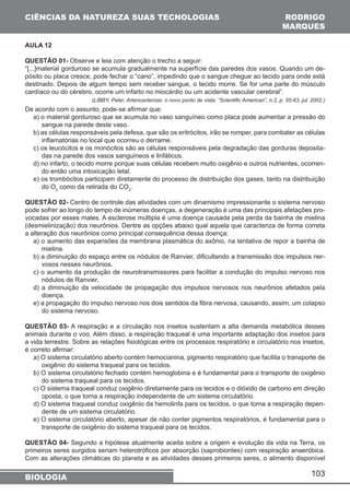 CIÊNCIAS DA NATUREZA SUAS TECNOLOGIAS 
AULA 12 
QUESTÃO 01- Observe e leia com atenção o trecho a seguir: 
“[...]material gorduroso se acumula gradualmente na superfície das paredes dos vasos. Quando um de-pósito 
ou placa cresce, pode fechar o “cano”, impedindo que o sangue chegue ao tecido para onde está 
destinado. Depois de algum tempo sem receber sangue, o tecido morre. Se for uma parte do músculo 
cardíaco ou do cérebro, ocorre um infarto no miocárdio ou um acidente vascular cerebral”. 
(LIBBY, Peter. Arteriosclerose: o novo ponto de vista. “Scientific American”, n.2, p. 55-63, jul. 2002.) 
De acordo com o assunto, pode-se afirmar que: 
a) o material gorduroso que se acumula no vaso sanguíneo como placa pode aumentar a pressão do 
sangue na parede deste vaso. 
b) as células responsáveis pela defesa, que são os eritrócitos, irão se romper, para combater as células 
inflamatórias no local que ocorreu o derrame. 
c) os leucócitos e os monócitos são as células responsáveis pela degradação das gorduras deposita-das 
103 
na parede dos vasos sanguíneos e linfáticos. 
d) no infarto, o tecido morre porque suas células recebem muito oxigênio e outros nutrientes, ocorren-do 
então uma intoxicação letal. 
e) os trombócitos participam diretamente do processo de distribuição dos gases, tanto na distribuição 
do O2 como da retirada do CO2. 
QUESTÃO 02- Centro de controle das atividades com um dinamismo impressionante o sistema nervoso 
pode sofrer ao longo do tempo de inúmeras doenças, a degeneração é uma das principais afetações pro-vocadas 
por esses males. A esclerose múltipla é uma doença causada pela perda da bainha de mielina 
(desmielinização) dos neurônios. Dentre as opções abaixo qual aquela que caracteriza de forma correta 
a alteração dos neurônios como principal consequência dessa doença: 
a) o aumento das expansões da membrana plasmática do axônio, na tentativa de repor a bainha de 
mielina. 
b) a diminuição do espaço entre os nódulos de Ranvier, dificultando a transmissão dos impulsos ner-vosos 
nesses neurônios. 
c) o aumento da produção de neurotransmissores para facilitar a condução do impulso nervoso nos 
nódulos de Ranvier. 
d) a diminuição da velocidade de propagação dos impulsos nervosos nos neurônios afetados pela 
doença. 
e) a propagação do impulso nervoso nos dois sentidos da fibra nervosa, causando, assim, um colapso 
do sistema nervoso. 
QUESTÃO 03- A respiração e a circulação nos insetos sustentam a alta demanda metabólica desses 
animais durante o voo. Além disso, a respiração traqueal é uma importante adaptação dos insetos para 
a vida terrestre. Sobre as relações fisiológicas entre os processos respiratório e circulatório nos insetos, 
é correto afirmar: 
a) O sistema circulatório aberto contém hemocianina, pigmento respiratório que facilita o transporte de 
oxigênio do sistema traqueal para os tecidos. 
b) O sistema circulatório fechado contém hemoglobina e é fundamental para o transporte de oxigênio 
do sistema traqueal para os tecidos. 
c) O sistema traqueal conduz oxigênio diretamente para os tecidos e o dióxido de carbono em direção 
oposta, o que torna a respiração independente de um sistema circulatório. 
d) O sistema traqueal conduz oxigênio da hemolinfa para os tecidos, o que torna a respiração depen-dente 
de um sistema circulatório. 
e) O sistema circulatório aberto, apesar de não conter pigmentos respiratórios, é fundamental para o 
transporte de oxigênio do sistema traqueal para os tecidos. 
QUESTÃO 04- Segundo a hipótese atualmente aceita sobre a origem e evolução da vida na Terra, os 
primeiros seres surgidos seriam heterotróficos por absorção (saprobiontes) com respiração anaeróbica. 
Com as alterações climáticas do planeta e as atividades desses primeiros seres, o alimento disponível 
BIOLOGIA 
RODRIGO 
MARQUES 
 