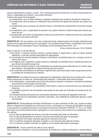 CIÊNCIAS DA NATUREZA E SUAS TECNOLOGIAS 
RODRIGO 
MARQUES 
para os saprobiontes começou a rarear. “Em virtude da escassez de alimento, os seres iniciais desenvol-veram 
104 
a capacidade de produzir o seu próprio alimento.” 
A frase entre aspas foi empregada: 
a) corretamente, pois os seres sofreram mutações orientadas pela ausência de alimento disponível. 
b) corretamente, pois os seres se modificaram para tornarem-se capazes de produzir seu próprio ali-mento. 
c) corretamente, pois a escassez de alimento induziu a formação de características favoráveis nesses 
seres. 
d) erradamente, pois a capacidade de produzir seu próprio alimento é determinada pelo material ge-nético 
do ser. 
e) erradamente, pois foram as alterações climáticas que permitiram o desenvolvimento da capacidade 
de produzir seu próprio alimento. 
QUESTÃO 05- “Só uma pessoa com bom condicionamento cardiovascular terá energia suficiente para 
suportar uma carga de exercícios de musculação”, diz o professor Ney Pereira, coordenador do Curso de 
Pós-Graduação em Educação Física e Fisioterapia da Universidade Gama Filho - RJ.” 
(A Nova Estética Muscular, VEJA 16/06/99) 
Sobre o assunto, é correto afirmar: 
a) No adulto, o músculo estriado cardíaco, quando lesado, é regenerado a partir do tecido epitelial 
adjacente, o qual tem grande capacidade de regeneração. 
b) A contração do músculo estriado cardíaco é involuntária e importante para que o sangue circule no 
interior dos vasos. 
c) O oxigênio que o organismo recebe durante a realização de atividade física é distribuído pelo san-gue 
através do plasma sanguíneo. 
d) O músculo estriado cardíaco, muito trabalhado nas academias para a obtenção de um melhor resul-tado 
estético, não depende do sistema nervoso para se contrair. 
e) Os nutrientes encontrados nos alimentos ingeridos são absorvidos pelos vasos sanguíneos do teci-do 
epitelial de revestimento do intestino. 
QUESTÃO 06- Uma dieta com consumo adequado de carboidratos, além de prover energia para o corpo, 
ainda proporciona um efeito de “preservação das proteínas”. A afirmação está correta porque: 
a) os carboidratos, armazenados sob a forma de gordura corpórea, constituem uma barreira protetora 
das proteínas armazenadas nos músculos. 
b) as enzimas que quebram os carboidratos interrompem a ação de outras enzimas que desnaturam 
proteínas. 
c) o nitrogênio presente nos aminoácidos das proteínas não pode ser inativado em presença de car-boidratos. 
d) a energia liberada pela quebra de carboidratos desnatura enzimas que degradam proteínas. 
e) se as reservas de carboidratos estiverem reduzidas, vias metabólicas sintetizarão glicose a partir 
de proteínas. 
QUESTÃO 07- Pesquisadores franceses identificaram um gene chamado de RN, que, quando mutado, 
altera o metabolismo energético do músculo de suínos, provocando um acúmulo de glicogênio muscular, 
o que prejudica a qualidade da carne e a produção de presunto (Pesquisa “FAPESP”, nº. 54, p. 37, 2000). 
Com base nos conhecimentos sobre o glicogênio e o seu acúmulo como reserva nos vertebrados, é cor-reto 
afirmar: 
a) É um tipo de glicolipídeo de reserva muscular acumulado pela ação da adrenalina. 
b) É um tipo de glicoproteína de reserva muscular acumulado pela ação do glucagon. 
c) É um polímero de frutose, presente apenas em músculos de suínos. 
d) É um polímero de glicose estocado no fígado e nos músculos pela ação da insulina. 
e) É um polímero protéico estocado no fígado e nos músculos pela ação do glucagon. 
QUESTÃO 08 - “Suave caminho de volta ao sono natural” 
Novas pesquisas condenam o uso de comprimidos de melatonina e médicos defendem a receita tradicio- 
BIOLOGIA 
 