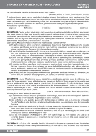 105 
CIÊNCIAS DA NATUREZA SUAS TECNOLOGIAS 
nal contra insônia: medidas antiestresse e dieta sem cafeína. 
(MARINHO, Antônio, In: O Globo, Jornal da Família, 25/08/96) 
O texto produzido alerta para o uso indiscriminado e abusivo de melatonina como medicamento. Esta 
substância é normalmente produzida pelo organismo e tem efeito sobre vários órgãos e sistemas. Seus 
níveis de concentração são finamente regulados para as diferentes situações biológicas. Havendo inter-ferência 
externa neste processo de “feedback”, podem ocorrer alterações orgânicas indesejáveis. 
A melatonina é produzida na: 
a) pineal b) hipófise c) tireóidea d) paratireóidea e) adrenal 
QUESTÃO 09- “Muito se tem falado sobre os transgênicos e praticamente todo mundo tem alguma opi-nião 
sobre o assunto. Mas, este tema não pode progredir na base do ser contra ou a favor, porque suas 
implicações são muito sérias. Nenhum cientista deixa de reconhecer o poder da tecnologia do DNA. O 
problema está em algumas de suas aplicações, implicações e incertezas. Isto envolve a natureza, a saú-de 
humana e a economia.” (“Revista Galileu”, Nov/2003) 
Sobre os OGM (organismos geneticamente modificados), é correto afirmar: 
a) Os defensores dos OGM enumeram a capacidade de aumento da produtividade agrícola, redução 
do uso de agrotóxicos, tornar os alimentos mais nutritivos e saudáveis e criar novos tipos de tera-pias 
e medicamentos, favorecendo toda população mundial. 
b) A bactéria Bacillus thuringiensis’(Bt) é um agente de controle biológico encontrado no solo, que pro-duz 
uma toxina contra lagartas. A transferência do gene Bt para as variedades de milho, algodão, 
fumo, batata e soja, as torna resistentes a certos tipos de insetos, além de mais nutritivos. 
c) Vários tipos de alimentos, como grãos, leite e ovos, além de servirem para a alimentação, podem 
ser usados para produzir remédios, produtos químicos, plásticos e combustíveis, oportunizando 
melhores condições ambientais e sociais, regulamentados pelas normas de biossegurança. 
d) A poluição genética, a perda de biodiversidade, o surgimento de ervas daninhas resistentes a her-bicidas, 
o aumento do uso de agrotóxicos e a perda da fertilidade natural do solo, são os principais 
riscos ambientais, porém o uso dos OGM tornaria os pequenos agricultores independentes em 
relação às empresas fornecedoras de sementes. 
e) OGM são produtos obtidos pela transferência de gene entre espécies similares ou diferentes, po-dendo 
misturar o DNA de microorganismos, de plantas, de animais e do homem. 
QUESTÃO 10 - Jamie Whitaker mal nasceu e já se tornou celebridade. Jamie é o que já está sendo cha-mado 
de “irmão salvador” pelos tablóides (jornais populares) do Reino Unido, uma criança gerada para 
fornecer tecidos vivos para tentar salvar a vida de outro filho de seus pais. O irmão de Jamie se chama 
Charlie e sofre de uma forma rara de anemia causada por anomalia genética... Como foi concebido por 
técnicas de fertilização “in vitro”... Jamie pôde ter suas células testadas no útero, uma forma de confirmar 
sua compatibilidade com as de Charlie. 
(Leite, M. Ciência em Dia. Folha de S. Paulo, MAIS! 29.06.2003.) 
Em relação ao texto, podemos afirmar que: 
a) o fato relatado, embora envolva questões de biotecnologia, nada tem a ver com aspectos de bioéti-ca, 
pois não envolve escolha de genótipo de seres humanos. 
b) não se trata de uma questão que envolva biotecnologia e bioética, pois as técnicas de fertilização 
in vitro já são de total domínio e amplamente utilizadas pelos especialistas na área de reprodução 
humana. 
c) ao fazer referência à técnica de fertilização in vitro e de escolha de genótipos de seres humanos, o 
texto nos coloca diante de situações concretas de biotecnologia e de bioética. 
d) o caso relatado não envolve problemas de bioética, uma vez que na concepção de Jamie foram 
empregadas técnicas de fertilização in vitro. 
e) não se pode associar a fertilização “in vitro” com biotecnologia ou com bioética, uma vez que o 
embrião, depois de selecionado, é implantado no útero materno, onde, de fato, se dá o desenvolvi-mento 
do feto. 
QUESTÃO 11 - “O vírus HIV, causador da aids, é transmitido de pessoa a pessoa através de relações 
sexuais, por exposição direta a sangue contaminado ou da mãe para o filho, durante a vida intra-uterina 
BIOLOGIA 
RODRIGO 
MARQUES 
 