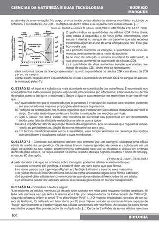 CIÊNCIAS DA NATUREZA E SUAS TECNOLOGIAS 
RODRIGO 
MARQUES 
ou através da amamentação. No corpo, o vírus invade certas células do sistema imunitário - incluindo os 
linfócitos T auxiliadores, ou CD4 - multiplica-se dentro delas e se espalha para outras células. [...]” 
106 
(John G. Bartlett e Richard D. Moore. SCIENTIFIC AMERICAN 279, 64-67, 1998). 
O gráfico indica as quantidades de células CD4 (linha cheia, 
com escala à esquerda) e de vírus (linha interrompida, com 
escala à direita) no sangue de um paciente que não recebeu 
tratamento algum no curso de uma infecção pelo HIV. Este grá-fico 
mostra que 
a) a partir do momento da infecção, a quantidade de vírus au-mentou 
continuamente até a morte do paciente. 
b) no início da infecção, o sistema imunitário foi estimulado, o 
que provocou aumento na quantidade de células CD4. 
c) a quantidade de vírus aumentou sempre que ocorreu au-mento 
de células CD4, onde eles se reproduzem. 
d) os sintomas típicos da doença apareceram quando a quantidade de células CD4 caiu abaixo de 200 
por mL de sangue. 
e) não existiu relação entre a quantidade de vírus e a quantidade de células CD4 no sangue do pacien-te 
infectado pelo HIV. 
QUESTÃO 12 - A água é a substância mais abundante na constituição dos mamíferos. É encontrada nos 
compartimentos extracelulares (líquido intersticial), intracelulares (no citoplasma) e transcelulares (dentro 
de órgãos como a bexiga e o estômago). Sobre a água e sua presença nos mamíferos é correto afirmar 
que: 
a) A quantidade em que é encontrada nos organismos é invariável de espécie para espécie, podendo 
ser encontrado nas mesmas proporções em diversos organismos. 
b) Participa da constituição dos fluidos orgânicos que transportam substâncias dissolvidas por todo o 
corpo. Constitui meio dispersante para facilitar a realização das reações químicas. 
c) Com o passar dos anos, existe uma tendência de aumentar seu percentual em um determinado 
tecido, pelo fato da atividade metabólica se alterar com a idade. 
b) Não é importante fator de regulação térmica dos organismos, pois ao animais que regulam a tempe-ratura, 
os pecilotérmicos, dispõe de outros mecanismos para isso. 
e) Em tecidos metabolicamente ativos é inexistente, essa função acontece na presença dos lipídios 
que constituem o citoplasma celular e suas membranas. 
QUESTÃO 13 - Cientistas sul-coreanos clonam pela primeira vez um cachorro, utilizando uma célula 
obtida da orelha do pai genético. Os cientistas tiraram material genético da célula e o colocaram em um 
óvulo esvaziado do seu núcleo, posteriormente estimulado para que se dividisse e virasse um embrião 
dentro da mãe adotiva, da raça Labrador. O animal clonado, da raça Afgham, recebeu o nome de Snuppy, 
e nasceu 60 dias após. 
(“Folha de S. Paulo”, 03.08.2005.) 
A partir do texto e do que se conhece sobre clonagem, podemos afirmar corretamente que: 
a) usando o mesmo pai genético, é possível obter um outro clone que seja fêmea. 
b) o clone gerado terá o genótipo Afgham e o fenótipo Labrador e será do sexo masculino. 
c) o núcleo do óvulo inserido em uma célula de orelha anucleada origina uma fêmea Labrador. 
d) é possível obter células-tronco embrionárias usando-se células diferenciadas de um adulto. 
e) o ambiente celular do Labrador alterou a expressão genotípica do núcleo transplantado. 
QUESTÃO 14 - Considere o texto a seguir: 
“Um implante de células nervosas, já testado com sucesso em ratos para recuperar lesões cerebrais, foi 
feito pela primeira vez em seres humanos nos EUA, por pesquisadores da Universidade de Pittsburgh, 
segundo informou ontem o jornal “The Washington Post”. [...] O material implantado, extraído de um tu-mor 
de testículo, foi cultivado em laboratório por 20 anos. Nesse período, os cientistas foram capazes de 
‘forçar’ quimicamente a transformação das células cancerosas em neurônios. As células de tumor foram 
escolhidas porque têm grande poder de multiplicação. [...] Cerca de 2 milhões de novas células nervosas 
BIOLOGIA 
 