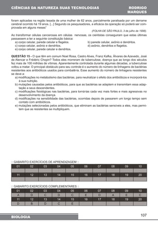 CIÊNCIAS DA NATUREZA SUAS TECNOLOGIAS 
foram aplicadas na região lesada de uma mulher de 62 anos, parcialmente paralisada por um derrame 
cerebral ocorrido há 19 anos. [...] Segundo os pesquisadores, a eficácia da operação só poderá ser com-provada 
107 
em alguns meses” 
(FOLHA DE SÃO PAULO, 3 de julho de 1998). 
Ao transformar células cancerosas em células nervosas, os cientistas conseguiram que estas últimas 
passassem a ter a seguinte constituição básica: 
a) corpo celular, parede celular e flagelos. b) parede celular, axônio e dendritos. 
c) corpo celular, axônio e dendritos. d) axônio, dendritos e flagelos. 
e) corpo celular, parede celular e dendritos. 
QUESTÃO 15 - O que têm em comum Noel Rosa, Castro Alves, Franz Kafka, Álvares de Azevedo, José 
de Alencar e Frédéric Chopin? Todos eles morreram de tuberculose, doença que ao longo dos séculos 
fez mais de 100 milhões de vítimas. Aparentemente controlada durante algumas décadas, a tuberculose 
voltou a matar. O principal obstáculo para seu controle é o aumento do número de linhagens de bactérias 
resistentes aos antibióticos usados para combatê-la. Esse aumento do número de linhagens resistentes 
se deve a: 
a) modificações no metabolismo das bactérias, para neutralizar o efeito dos antibióticos e incorporá-los 
à sua nutrição. 
b) mutações causadas pelos antibióticos, para que as bactérias se adaptem e transmitam essa adap-tação 
a seus descendentes. 
c) modificações fisiológicas nas bactérias, para torná-las cada vez mais fortes e mais agressivas no 
desenvolvimento da doença. 
d) modificações na sensibilidade das bactérias, ocorridas depois de passarem um longo tempo sem 
contato com antibióticos. 
e) mutações selecionadas pelos antibióticos, que eliminam as bactérias sensíveis a eles, mas permi-tem 
que as resistentes se multipliquem. 
:: GABARITO EXERCÍCIOS DE APRENDIZAGEM :: 
01 02 03 04 05 06 07 08 09 10 
11 12 13 14 15 16 17 18 19 20 
:: GABARITO EXERCÍCIOS COMPLEMENTARES :: 
01 02 03 04 05 06 07 08 09 10 
A D C D C E D A E C 
11 12 13 14 15 16 17 18 19 20 
D B D C E 
BIOLOGIA 
RODRIGO 
MARQUES 
 