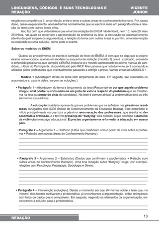 13 
LINGUAGENS, CÓDIGOS E SUAS TECNOLOGIAS E 
REDAÇÃO 
REDAÇÃO 
VICENTE 
JÚNIOR 
exigido na competência II, uma relação entre o tema e outras áreas do conhecimento humano. Por causa 
disso, desse esquecimento, aconselhamos normalmente que se escreva mais um parágrafo sobre a rela-ção 
do tema com outras áreas afins. 
Isso faz com que entendamos que uma boa redação do ENEM não tenha 8, nem 15, nem 20, mas 
25 linhas, nas quais se observam a apresentação do problema ou tese, a discussão ou desenvolvimento 
(dentro da qual surgem os argumentos), a relação do tema com outras áreas e, por fim, uma intervenção 
na realidade ou uma solução, como pede o exame. 
Sobre os modelos do ENEM 
Quanto ao procedimento de escrita e correção do texto do ENEM, é bom que se diga que o próprio 
exame convencionou apenas um modelo ou esquema de redação (modelo 1) que é explicado, ensinado 
e defendido pela banca que compõe o ENEM. Inclusive é o modelo apresentado no último manual do can-didato, 
o Guia do Participante, disponibilizado pelo INEP. Manual esse que notadamente será conhecido e 
utilizado pelos professores que eventualmente passarão a corrigir a prova. Vamos então ao MODELO 1. 
Modelo 1 (Abordagem direta do tema com lançamento da tese. Em seguida, são colocados os 
argumentos e, a partir deles, surgem as soluções.) 
• Parágrafo 1 – Abordagem do tema e lançamento da tese (Responde-se por que aquele problema 
chegou a tal ponto ou ainda emite-se um juízo de valor a respeito do problema que se transfor-ma 
na tese ou ponto de vista do candidato). Na tese é comum atribuir à problemática dois ou três 
elementos causadores. 
A educação brasileira apresenta graves problemas que se refletem nos péssimos resul-tados 
divulgados pelo IDEB (Índice de Desenvolvimento da Educação Básica). Este descrédito é 
nítido principalmente no que toca a péssima remuneração dos professores, que resulta no de-sestímulo 
à profissão, e a terrível presença do “bullying” nas escolas, o que confirma o domínio 
da violência no espaço educacional. É preciso urgentemente reformular a educação em nosso 
país. 
• Parágrafo 2 – Argumento 1 – Histórico (Fatos que colaboram com o ponto de vista sobre o proble-ma 
+ Relação com outras áreas do Conhecimento Humano). 
______________________________________________________________________________ 
______________________________________________________________________________ 
______________________________________________________________________________ 
______________________________________________________________________________ 
______________________________________________________________________________ 
• Parágrafo 3 – Argumento 2 – Estatístico (Dados que confirmam a problemática + Relação com 
outras áreas do Conhecimento Humano). Uma boa redação sobre “Bullying” exige, por exemplo, 
relações com Psicologia, Pedagogia, Sociologia e Direito. 
______________________________________________________________________________ 
______________________________________________________________________________ 
______________________________________________________________________________ 
______________________________________________________________________________ 
______________________________________________________________________________ 
• Parágrafo 4 – Intervenção (soluções). Desde o momento em que afirmamos sobre a tese que, no 
mínimo, dois fatores motivaram a problemática, já encontramos a argumentação, então reforçamos 
com fatos ou dados que o comprovem. Em seguida, negando os elementos da argumentação, en-contramos 
a solução para a problemática. 
______________________________________________________________________________ 
______________________________________________________________________________ 
 