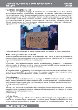 15 
LINGUAGENS, CÓDIGOS E SUAS TECNOLOGIAS E 
REDAÇÃO 
REDAÇÃO PROPOSTA 01 
VICENTE 
JÚNIOR 
PRÁTICAS DE REDAÇÃO NOTA 1000 
Poucos dias depois da divulgação de atos de assédio sexual no metrô de São Paulo e da reve-lação 
da existência de uma página intitulada “Encoxadores”, no Facebook, o Ipea (Instituto de Pesquisa 
Econômica Aplicada), órgão vinculado ao Governo Federal, divulgou dados de uma pesquisa sobre o 
estupro, segundo a qual 65% dos entrevistados (homens e mulheres) concordaram em que mulher que 
exibe seu corpo, usando roupas curtas e/ou decotadas, “merece ser atacada”. A partir dos dados, uma 
socióloga declarou existir no país uma “cultura do estupro”, que considera a vítima responsável pela 
violência (sexual) que sofreu. Acerca do estupro, o Ipea apresentou outro estudo, que você pode ver a 
seguir, juntamente com mais informações afins. 
Estudantes da UnB (Universidade de Brasília) seguram cartaz com apologia ao estupro durante trote 
Mulher com roupa curta merece ser atacada: 
Um estudo divulgado nesta quinta-feira (27) pelo Ipea revela que a maioria da população brasileira acre-dita 
que “mulheres que usam roupas que mostram o corpo merecem ser atacadas” e que “se as mulheres 
soubessem como se comportar, haveria menos estupros”. 
[...] 
A pesquisa [...] sobre a tolerância social à violência contra as mulheres entrevistou 3.810 pessoas em 
todas as unidades da federação durante os meses de maio e junho de 2013, sendo que as próprias mu-lheres 
representaram 66,5% do universo de entrevistados. 
[...] 
Na pesquisa do Ipea, os entrevistados foram questionados se concordavam ou não com frases sobre o 
tema. Nada menos que 65% concordaram que a mulher que usa roupa que mostra o corpo merece ser 
atacada - 42,7% concordaram totalmente, e 22,4%, parcialmente. [UOL] 
Cultura do estupro: 
Na opinião da professora do Departamento de Sociologia da PUC-SP Carla Cristina Garcia, os resulta-dos 
[da pesquisa] mostram uma inversão de papéis entre mulheres e agressores. “O comportamento da 
vítima jamais pode ser apontado como motivo da violência”, alerta. “É preciso acabar com essa cultura 
do estupro, que está naturalizada.” 
[...] 
Segundo Carla, é comum educar a mulher para sobreviver em um mundo sexista e violento, com restri-ções 
sobre roupas e lugares que frequenta. “Já as campanhas contra assédio no trabalho e no transpor-te 
público, por exemplo, aparecem menos.” 
[Estadão/Brasil] 
Perfil das vítimas: 
Os registros demonstram que 89% das vítimas são do sexo feminino e possuem, em geral, baixa escolari-dade. 
Do total, 70% são crianças e adolescentes. “As consequências, em termos psicológicos, para esses 
garotos e garotas são devastadoras, uma vez que o processo de formação da autoestima - que se dá 
 