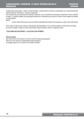 LINGUAGENS, CÓDIGOS E SUAS TECNOLOGIAS E 
REDAÇÃO 
exatamente nessa fase - estará comprometido, ocasionando inúmeras vicissitudes nos relacionamentos 
sociais desses indivíduos”, aponta a pesquisa. 
Em metade das ocorrências envolvendo menores, há um histórico de estupros anteriores. Para o diretor 
do Ipea, “o estudo reflete uma ideologia patriarcal e machista que coloca a mulher como objeto de desejo 
e propriedade”. 
[Ipea] 
Com base na leitura dos textos motivadores apresentados e nos conhecimentos construídos ao longo 
de sua formação, redija um texto dissertativo-argumentativo sobre o seguinte tema: 
“CULTURA DO ESTUPRO”: A CULPA É DA VÍTIMA? 
16 
VICENTE 
JÚNIOR 
Fonte: http://educacao.uol.com.br/bancoderedacoes/cultura-do-estupro-a-culpa-e-da-vitima.jhtm 
REDAÇÃO PROPOSTA 01 
Observações: 
Seu texto deve ser escrito na norma culta da língua portuguesa; 
Deve ter uma estrutura dissertativa-argumentativa; 
A redação deve ter no máximo 30 linhas escritas; 
 
