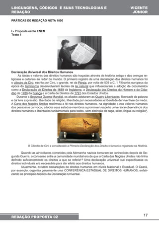 17 
LINGUAGENS, CÓDIGOS E SUAS TECNOLOGIAS E 
REDAÇÃO 
REDAÇÃO PROPOSTA 02 
VICENTE 
JÚNIOR 
PRÁTICAS DE REDAÇÃO NOTA 1000 
I - Proposta estilo ENEM 
Texto 1 
Declaração Universal dos Direitos Humanos 
As ideias e valores dos direitos humanos são traçadas através da história antiga e das crenças re-ligiosas 
e culturais ao redor do mundo. O primeiro registro de uma declaração dos direitos humanos foi 
o cilindro de Ciro, escrito por Ciro, o grande, rei da Pérsia, por volta de 539 a.C..1 Filósofos europeus da 
época do Iluminismo desenvolveram teorias da lei natural que influenciaram a adoção de documentos 
como a Declaração de Direitos de 1689 da Inglaterra, a Declaração dos Direitos do Homem e do Cida-dão 
de 1789 da França e a Carta de Direitos de 1791 dos Estados Unidos. 
Durante a Segunda Guerra Mundial, os aliados adotaram as Quatro Liberdades: liberdade da palavra 
e da livre expressão, liberdade de religião, liberdade por necessidades e liberdade de viver livre do medo. 
A Carta das Nações Unidas reafirmou a fé nos direitos humanos, na dignidade e nos valores humanos 
das pessoas e convocou a todos seus estados-membros a promover respeito universal e observância dos 
direitos humanos e liberdades fundamentais para todos, sem distinção de raça, sexo, língua ou religião³. 
O Cilindro de Ciro e considerado a Primeira Declaração dos Direitos Humanos registrada na História. 
Quando as atrocidades cometidas pela Alemanha nazista tornaram-se conhecidas depois da Se-gunda 
Guerra, o consenso entre a comunidade mundial era de que a Carta das Nações Unidas não tinha 
definido suficientemente os direitos a que se referia4 5 Uma declaração universal que especificasse os 
direitos individuais era necessária para dar efeito aos direitos humanos. 
Atualmente, existem declarações de direitos humanos em níveis Nacional e Estadual. O Ceará, 
por exemplo, organiza geralmente uma CONFERÊNICA ESTADUAL DE DIREITOS HUMANOS, enfati-zando 
os principais tópicos da Declaração Universal. 
 