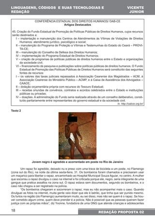 LINGUAGENS, CÓDIGOS E SUAS TECNOLOGIAS E 
REDAÇÃO 
18 
CONFERÊNCIA ESTADUAL DOS DIREITOS HUMANOS/ OAB-CE 
Artigos Destacados 
VICENTE 
JÚNIOR 
45. Criação do Fundo Estadual de Promoção de Políticas Públicas de Direitos Humanos, cujos recursos 
serão destinados a: 
I – implantação e manutenção dos Centros de Atendimentos às Vítimas de Violações de Direitos 
Humanos: atendimento jurídico, psicológico e social; 
II – manutenção do Programa de Proteção a Vítimas e Testemunhas do Estado do Ceará – PROVI-TA- 
CE; 
III – manutenção do Conselho de Defesa dos Direitos Humanos; 
IV – implementação do Programa Estadual de Direitos Humanos; 
V – criação de programas de políticas públicas de direitos humanos entre o Estado e organizações 
da sociedade civil; 
VI – financiamento de pesquisa e publicações sobre políticas públicas de direitos humanos. O Fundo 
Estadual de Promoção das Políticas Públicas de Direitos Humanos será constituído das seguintes 
fontes de recursos: 
I – os valores das taxas judiciais repassados à Associação Cearense dos Magistrados – ACM, à 
Associação Cearense do Ministério Público – ACMP, e à Caixa de Assistência dos Advogados – 
CAACE; 
II – dotação orçamentária própria com recursos do Tesouro Estadual; 
III – receitas oriundas de convênios, contratos e acordos celebrados entre o Estado e instituições 
públicas ou privadas; 
IV – doações. A administração do Fundo seria realizada através de um conselho deliberativo, consti-tuído 
paritariamente entre representantes do governo estadual e da sociedade civil. 
In. http://oabce.org.br/ 
Texto 2 
Jovem negro é agredido e acorrentado em poste no Rio de Janeiro 
Um rapaz foi agredido, deixado nu e preso com uma trava de bicicleta a um poste, no Flamengo 
(zona sul do Rio), na noite da última sexta-feira, 31. Os bombeiros foram chamados e precisaram usar 
um maçarico para libertar o rapaz, encaminhado ao Hospital Municipal Souza Aguiar, no centro. A mulher 
que socorreu o rapaz divulgou o caso na internet e foi criticada porque ele, negro, seria integrante de uma 
gangue que pratica assaltos na zona sul. O rapaz estava sem documentos, segundo os bombeiros, e o 
caso não chegou a ser registrado na polícia. 
“Os bombeiros chegaram e socorreram o rapaz, mas eu não acompanhei mais o caso. Quando 
divulguei as fotos na internet, muita gente veio dizer que ele é ladrão, que tinha que ser punido mesmo. 
Os furtos na região (do Flamengo) aumentaram muito, eu sei disso, mas não sei quem é o rapaz. Se hou-ver 
cometido algum crime, quem deve prender é a polícia. Não é possível que as pessoas queiram fazer 
justiça com as próprias mãos”, diz Yvonne, fundadora de uma ONG que atende crianças e adolescentes 
REDAÇÃO PROPOSTA 02 
 