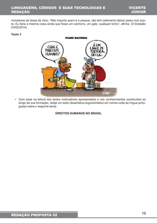 LINGUAGENS, CÓDIGOS E SUAS TECNOLOGIAS E 
REDAÇÃO 
moradores de áreas de risco. “Não importa quem é a pessoa, não tem cabimento deixar preso num pos-te. 
Eu faria a mesma coisa ainda que fosse um cachorro, um gato, qualquer bicho”, afirma. (O Estadão 
19 
03/02/2014). 
Texto 3 
• Com base na leitura dos textos motivadores apresentados e nos conhecimentos construídos ao 
longo de sua formação, redija um texto dissertativo-argumentativo em norma culta da língua portu-guesa 
sobre o seguinte tema: 
DIREITOS HUMANOS NO BRASIL 
REDAÇÃO PROPOSTA 02 
VICENTE 
JÚNIOR 
 