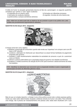 O efeito de humor na situação apresentada decorre do fato de a personagem, no segundo quadrinho, 
considerar que “carinho” e “caro” sejam vocábulos: 
a) originados de um mesmo verbo. b) formados por diferentes processos. 
c) derivados de vocábulos distintos. d) cognatos, oriundos de uma mesma raiz. 
e) pertencentes a campos semânticos adversos. 
A charge acima tem como objetivo: 
a) destacar a presunção do consumidor quando este revela sua “esperteza” em comprar carro com IPI 
baixo e IOF reduzido. 
b) condenar a alienação do interlocutor por desconhecer as atuais formas facilitadas de pagamento 
propostas pelo governo. 
c) contestar a visão excessivamente materialista da sociedade de consumo a qual vê o automóvel 
como um fetiche. 
d) satirizar a postura paternalista que a população espera do governo nas relações econômicas. 
e) enaltecer o modelo econômico de redução de IPI e IOF para incentivar o desenvolvimento da indús-tria 
H18 - Identificar os elementos que concorrem para a progressão temática e para a organização e 
estruturação de textos de diferentes gêneros e tipos. 
QUESTÃO 04.H18 (Uepb 2013 - Adaptada) 
Mais do que um simples desenho, a charge é uma crítica político-social onde o artista expressa grafica-mente 
sua visão sobre determinadas situações cotidianas através do humor e da sátira. Para entender 
uma charge, não é preciso ser necessariamente uma pessoa culta, basta estar atualizado com o que 
21 
LINGUAGENS, CÓDIGOS E SUAS TECNOLOGIAS E 
REDAÇÃO 
WALMIR 
NETO 
H23 - Inferir em um texto quais são os objetivos de seu produtor e quem é seu público alvo, pela 
análise dos procedimentos argumentativos utilizados. 
QUESTÃO 03.H23 (Espm 2013 - Adaptada) 
brasileira. 
LINGUAGENS E CÓDIGOS II 
 