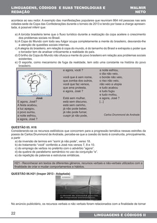 LINGUAGENS, CÓDIGOS E SUAS TECNOLOGIAS E 
REDAÇÃO 
acontece ao seu redor. A exemplo das manifestações populares que reuniram 864 mil pessoas nas seis 
cidades-sede da Copa das Confederações durante o torneio de 2013 e tendo por base a charge apresen-tada, 
é possível inferir que: 
a) A torcida brasileira teme que o fluxo turístico durante a realização da copa acelere o crescimento 
dos problemas sociais no Brasil. 
b) A Copa do Mundo com todo seu fulgor ocupa completamente a mente do brasileiro, desviando-lhe 
a atenção de questões sociais internas. 
c) A alegria do brasileiro, em relação à copa do mundo, é do tamanho do Brasil e extrapola o poder que 
o torcedor tem de analisar criticamente a realidade do país. 
d) O brilho da Copa do Mundo não ofusca a mente do povo brasileiro em relação aos problemas sociais 
existentes. 
e) O esporte, como mecanismo de fuga da realidade, tem sido uma constante na história do povo 
brasileiro. 
22 
WALMIR 
NETO 
LINGUAGENS E CÓDIGOS II 
José 
E agora, José? 
A festa acabou, 
a luz apagou, 
o povo sumiu, 
a noite esfriou, 
e agora, José ? 
e agora, você ? 
você que é sem nome, 
que zomba dos outros, 
você que faz versos, 
que ama protesta, 
e agora, José ? 
Está sem mulher, 
está sem discurso, 
está sem carinho, 
já não pode beber, 
já não pode fumar, 
cuspir já não pode, 
a noite esfriou, 
o dia não veio, 
o bonde não veio, 
o riso não veio, 
não veio a utopia 
e tudo acabou 
e tudo fugiu 
e tudo mofou, 
e agora, José ? 
[...] 
Carlos Drummond de Andrade 
QUESTÃO 05. H18 
Considerando-se os recursos estilísticos que concorrem para a progressão temática nessas estrofes da 
poesia de Carlos Drummond de Andrade, percebe-se que a coesão do texto é construída, principalmente, 
a partir 
a) da inversão de termos em “sorrir já não pode”, verso 18. 
b) do tratamento “você” conferido a José nos versos 7, 8 e 10. 
c) do emprego de verbos no pretérito com o advérbio “agora”. 
d) da quebra de paralelismo semântico no uso da conjunção “e”. 
e) da repetição de palavras e estruturas sintáticas. 
H21 - Reconhecer em textos de diferentes gêneros, recursos verbais e não-verbais utilizados com a 
finalidade de criar e mudar comportamentos e hábitos. 
QUESTÃO 06.H21 (Insper 2013 - Adaptada) 
No anúncio publicitário, os recursos verbais e não verbais foram relacionados com a finalidade de tornar 
 