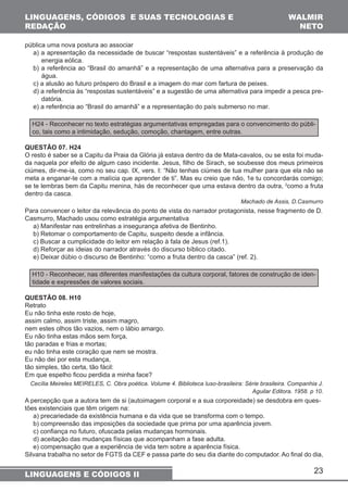 pública uma nova postura ao associar 
a) a apresentação da necessidade de buscar “respostas sustentáveis” e a referência à produção de 
energia eólica. 
b) a referência ao “Brasil do amanhã” e a representação de uma alternativa para a preservação da 
água. 
c) a alusão ao futuro próspero do Brasil e a imagem do mar com fartura de peixes. 
d) a referência às “respostas sustentáveis” e a sugestão de uma alternativa para impedir a pesca pre-datória. 
e) a referência ao “Brasil do amanhã” e a representação do país submerso no mar. 
H24 - Reconhecer no texto estratégias argumentativas empregadas para o convencimento do públi-co, 
QUESTÃO 07. H24 
O resto é saber se a Capitu da Praia da Glória já estava dentro da de Mata-cavalos, ou se esta foi muda-da 
naquela por efeito de algum caso incidente. Jesus, filho de Sirach, se soubesse dos meus primeiros 
ciúmes, dir-me-ia, como no seu cap. IX, vers. I: “Não tenhas ciúmes de tua mulher para que ela não se 
meta a enganar-te com a malícia que aprender de ti”. Mas eu creio que não, 1e tu concordarás comigo; 
se te lembras bem da Capitu menina, hás de reconhecer que uma estava dentro da outra, 2como a fruta 
dentro da casca. 
23 
LINGUAGENS, CÓDIGOS E SUAS TECNOLOGIAS E 
REDAÇÃO 
WALMIR 
NETO 
tais como a intimidação, sedução, comoção, chantagem, entre outras. 
LINGUAGENS E CÓDIGOS II 
Machado de Assis, D.Casmurro 
Para convencer o leitor da relevância do ponto de vista do narrador protagonista, nesse fragmento de D. 
Casmurro, Machado usou como estratégia argumentativa 
a) Manifestar nas entrelinhas a insegurança afetiva de Bentinho. 
b) Retomar o comportamento de Capitu, suspeito desde a infância. 
c) Buscar a cumplicidade do leitor em relação à fala de Jesus (ref.1). 
d) Reforçar as ideias do narrador através do discurso bíblico citado. 
e) Deixar dúbio o discurso de Bentinho: “como a fruta dentro da casca” (ref. 2). 
H10 - Reconhecer, nas diferentes manifestações da cultura corporal, fatores de construção de iden-tidade 
e expressões de valores sociais. 
QUESTÃO 08. H10 
Retrato 
Eu não tinha este rosto de hoje, 
assim calmo, assim triste, assim magro, 
nem estes olhos tão vazios, nem o lábio amargo. 
Eu não tinha estas mãos sem força, 
tão paradas e frias e mortas; 
eu não tinha este coração que nem se mostra. 
Eu não dei por esta mudança, 
tão simples, tão certa, tão fácil: 
Em que espelho ficou perdida a minha face? 
Cecília Meireles MEIRELES, C. Obra poética. Volume 4. Biblioteca luso-brasileira: Série brasileira. Companhia J. 
Aguilar Editora. 1958. p 10. 
A percepção que a autora tem de si (autoimagem corporal e a sua corporeidade) se desdobra em ques-tões 
existenciais que têm origem na: 
a) precariedade da existência humana e da vida que se transforma com o tempo. 
b) compreensão das imposições da sociedade que prima por uma aparência jovem. 
c) confiança no futuro, ofuscada pelas mudanças hormonais. 
d) aceitação das mudanças físicas que acompanham a fase adulta. 
e) compensação que a experiência de vida tem sobre a aparência física. 
Silvana trabalha no setor de FGTS da CEF e passa parte do seu dia diante do computador. Ao final do dia, 
 