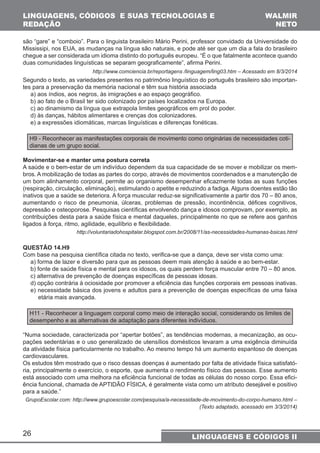 LINGUAGENS, CÓDIGOS E SUAS TECNOLOGIAS E 
REDAÇÃO 
são “gare” e “comboio”. Para o linguista brasileiro Mário Perini, professor convidado da Universidade do 
Mississipi, nos EUA, as mudanças na língua são naturais, e pode até ser que um dia a fala do brasileiro 
chegue a ser considerada um idioma distinto do português europeu. “É o que fatalmente acontece quando 
duas comunidades linguísticas se separam geograficamente”, afirma Perini. 
Segundo o texto, as variedades presentes no patrimônio linguístico do português brasileiro são importan-tes 
para a preservação da memória nacional e têm sua história associada 
a) aos índios, aos negros, às imigrações e ao espaço geográfico. 
b) ao fato de o Brasil ter sido colonizado por países localizados na Europa. 
c) ao dinamismo da língua que extrapola limites geográficos em prol do poder. 
d) às danças, hábitos alimentares e crenças dos colonizadores. 
e) a expressões idiomáticas, marcas linguísticas e diferenças fonéticas. 
H9 - Reconhecer as manifestações corporais de movimento como originárias de necessidades coti-dianas 
26 
WALMIR 
NETO 
http://www.comciencia.br/reportagens /linguagem/ling03.htm – Acessado em 8/3/2014 
LINGUAGENS E CÓDIGOS II 
de um grupo social. 
Movimentar-se e manter uma postura correta 
A saúde e o bem-estar de um indivíduo dependem da sua capacidade de se mover e mobilizar os mem-bros. 
A mobilização de todas as partes do corpo, através de movimentos coordenados e a manutenção de 
um bom alinhamento corporal, permite ao organismo desempenhar eficazmente todas as suas funções 
(respiração, circulação, eliminação), estimulando o apetite e reduzindo a fadiga. Alguns doentes estão tão 
inativos que a saúde se deteriora. A força muscular reduz-se significativamente a partir dos 70 – 80 anos, 
aumentando o risco de pneumonia, úlceras, problemas de pressão, incontinência, défices cognitivos, 
depressão e osteoporose. Pesquisas científicas envolvendo dança e idosos comprovam, por exemplo, as 
contribuições desta para a saúde física e mental daqueles, principalmente no que se refere aos ganhos 
ligados à força, ritmo, agilidade, equilíbrio e flexibilidade. 
http://voluntariadohospitalar.blogspot.com.br/2008/11/as-necessidades-humanas-bsicas.html 
QUESTÃO 14.H9 
Com base na pesquisa científica citada no texto, verifica-se que a dança, deve ser vista como uma: 
a) forma de lazer e diversão para que as pessoas deem mais atenção à saúde e ao bem-estar. 
b) fonte de saúde física e mental para os idosos, os quais perdem força muscular entre 70 – 80 anos. 
c) alternativa de prevenção de doenças específicas de pessoas idosas. 
d) opção contrária à ociosidade por promover a eficiência das funções corporais em pessoas inativas. 
e) necessidade básica dos jovens e adultos para a prevenção de doenças específicas de uma faixa 
etária mais avançada. 
H11 - Reconhecer a linguagem corporal como meio de interação social, considerando os limites de 
desempenho e as alternativas de adaptação para diferentes indivíduos. 
“Numa sociedade, caracterizada por “apertar botões”, as tendências modernas, a mecanização, as ocu-pações 
sedentárias e o uso generalizado de utensílios domésticos levaram a uma exigência diminuída 
da atividade física particularmente no trabalho. Ao mesmo tempo há um aumento espantoso de doenças 
cardiovasculares. 
Os estudos têm mostrado que o risco dessas doenças é aumentado por falta de atividade física satisfató-ria, 
principalmente o exercício, o esporte, que aumenta o rendimento físico das pessoas. Esse aumento 
está associado com uma melhora na eficiência funcional de todas as células do nosso corpo. Essa efici-ência 
funcional, chamada de APTIDÃO FÍSICA, é geralmente vista como um atributo desejável e positivo 
para a saúde.” 
GrupoEscolar.com: http://www.grupoescolar.com/pesquisa/a-necessidade-de-movimento-do-corpo-humano.html – 
(Texto adaptado, acessado em 3/3/2014) 
 