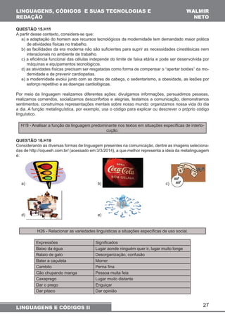 QUESTÃO 15.H11 
A partir desse contexto, considera-se que: 
a) a adaptação do homem aos recursos tecnológicos da modernidade tem demandado maior prática 
de atividades físicas no trabalho. 
b) as facilidades da era moderna não são suficientes para suprir as necessidades cinestésicas nem 
interacionais no ambiente de trabalho. 
c) a eficiência funcional das células independe do limite de faixa etária e pode ser desenvolvida por 
máquinas e equipamentos tecnológicos. 
d) as atividades físicas precisam ser resgatadas como forma de compensar o “apertar botões” da mo-dernidade 
e) a modernidade evolui junto com as dores de cabeça, o sedentarismo, a obesidade, as lesões por 
esforço repetitivo e as doenças cardiológicas. 
Por meio da linguagem realizamos diferentes ações: divulgamos informações, persuadimos pessoas, 
realizamos comandos, socializamos desconfortos e alegrias, testamos a comunicação, demonstramos 
sentimentos, construímos representações mentais sobre nosso mundo: organizamos nossa vida do dia 
a dia. A função metalinguística, por exemplo, usa o código para explicar ou descrever o próprio código 
linguístico. 
H19 - Analisar a função da linguagem predominante nos textos em situações específicas de interlo-cução. 
QUESTÃO 16.H19 
Considerando as diversas formas de linguagem presentes na comunicação, dentre as imagens seleciona-das 
de http://oqueeh.com.br/ (acessado em 3/3/2014), a que melhor representa a ideia da metalinguagem 
27 
LINGUAGENS, CÓDIGOS E SUAS TECNOLOGIAS E 
REDAÇÃO 
WALMIR 
NETO 
e de prevenir cardiopatias. 
é: 
a) b) c) 
d) e) 
H26 - Relacionar as variedades linguísticas a situações específicas de uso social. 
Expressões Significados 
Baixo da égua Lugar aonde ninguém quer ir, lugar muito longe 
Balaio de gato Desorganização, confusão 
Bater a caçuleta Morrer 
Cambito Perna fina 
Cão chupando manga Pessoa muita feia 
Caxaprego Lugar muito distante 
Dar o prego Enguiçar 
Dar pitaco Dar opinião 
LINGUAGENS E CÓDIGOS II 
 