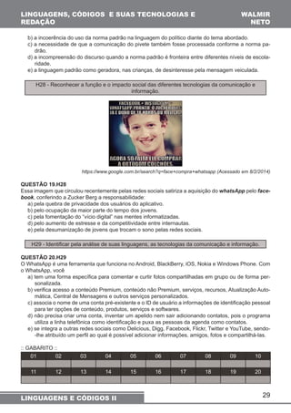 b) a incoerência do uso da norma padrão na linguagem do político diante do tema abordado. 
c) a necessidade de que a comunicação do pivete também fosse processada conforme a norma pa-drão. 
d) a incompreensão do discurso quando a norma padrão é fronteira entre diferentes níveis de escola-ridade. 
e) a linguagem padrão como geradora, nas crianças, de desinteresse pela mensagem veiculada. 
29 
LINGUAGENS, CÓDIGOS E SUAS TECNOLOGIAS E 
REDAÇÃO 
WALMIR 
NETO 
H28 - Reconhecer a função e o impacto social das diferentes tecnologias da comunicação e 
LINGUAGENS E CÓDIGOS II 
informação. 
https://www.google.com.br/search?q=face+compra+whatsapp (Acessado em 8/2/2014) 
QUESTÃO 19.H28 
Essa imagem que circulou recentemente pelas redes sociais satiriza a aquisição do whatsApp pelo face-book, 
conferindo a Zucker Berg a responsabilidade: 
a) pela quebra de privacidade dos usuários do aplicativo. 
b) pelo ocupação da maior parte do tempo dos jovens. 
c) pela fomentação do “vício digital” nas mentes informatizadas. 
d) pelo aumento de estresse e da competitividade entre internautas. 
e) pela desumanização de jovens que trocam o sono pelas redes sociais. 
H29 - Identificar pela análise de suas linguagens, as tecnologias da comunicação e informação. 
QUESTÃO 20.H29 
O WhatsApp é uma ferramenta que funciona no Android, BlackBerry, iOS, Nokia e Windows Phone. Com 
o WhatsApp, você 
a) tem uma forma específica para comentar e curtir fotos compartilhadas em grupo ou de forma per-sonalizada. 
b) verifica acesso a conteúdo Premium, conteúdo não Premium, serviços, recursos, Atualização Auto-mática, 
Central de Mensagens e outros serviços personalizados. 
c) associa o nome de uma conta pré-existente e o ID de usuário a informações de identificação pessoal 
para ter opções de conteúdo, produtos, serviços e softwares. 
d) não precisa criar uma conta, inventar um apelido nem sair adicionando contatos, pois o programa 
utiliza a linha telefônica como identificação e puxa as pessoas da agenda como contatos. 
e) se integra a outras redes sociais como Delicious, Digg, Facebook, Flickr, Twitter e YouTube, sendo- 
-lhe atribuído um perfil ao qual é possível adicionar informações, amigos, fotos e compartilhá-las. 
:: GABARITO :: 
01 02 03 04 05 06 07 08 09 10 
11 12 13 14 15 16 17 18 19 20 
 