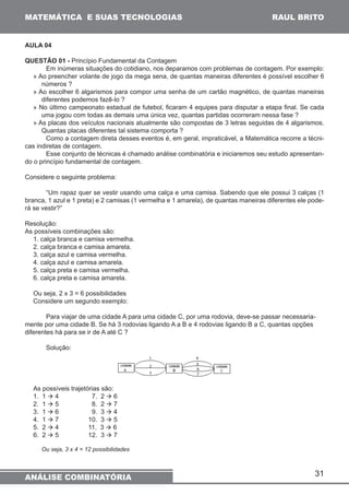 31 
MATEMÁTICA E SUAS TECNOLOGIAS 
ANÁLISE COMBINATÓRIA 
RAUL BRITO 
AULA 04 
QUESTÃO 01 - Princípio Fundamental da Contagem 
Em inúmeras situações do cotidiano, nos deparamos com problemas de contagem. Por exemplo: 
» Ao preencher volante de jogo da mega sena, de quantas maneiras diferentes é possível escolher 6 
números ? 
» Ao escolher 6 algarismos para compor uma senha de um cartão magnético, de quantas maneiras 
diferentes podemos fazê-lo ? 
» No último campeonato estadual de futebol, ficaram 4 equipes para disputar a etapa final. Se cada 
uma jogou com todas as demais uma única vez, quantas partidas ocorreram nessa fase ? 
» As placas dos veículos nacionais atualmente são compostas de 3 letras seguidas de 4 algarismos. 
Quantas placas diferentes tal sistema comporta ? 
Como a contagem direta desses eventos é, em geral, impraticável, a Matemática recorre a técni-cas 
indiretas de contagem. 
Esse conjunto de técnicas é chamado análise combinatória e iniciaremos seu estudo apresentan-do 
o princípio fundamental de contagem. 
Considere o seguinte problema: 
“Um rapaz quer se vestir usando uma calça e uma camisa. Sabendo que ele possui 3 calças (1 
branca, 1 azul e 1 preta) e 2 camisas (1 vermelha e 1 amarela), de quantas maneiras diferentes ele pode-rá 
se vestir?” 
Resolução: 
As possíveis combinações são: 
1. calça branca e camisa vermelha. 
2. calça branca e camisa amarela. 
3. calça azul e camisa vermelha. 
4. calça azul e camisa amarela. 
5. calça preta e camisa vermelha. 
6. calça preta e camisa amarela. 
Ou seja, 2 x 3 = 6 possibilidades 
Considere um segundo exemplo: 
Para viajar de uma cidade A para uma cidade C, por uma rodovia, deve-se passar necessaria-mente 
por uma cidade B. Se há 3 rodovias ligando A a B e 4 rodovias ligando B a C, quantas opções 
diferentes há para se ir de A até C ? 
Solução: 
As possíveis trajetórias são: 
1. 1 à 4 7. 2 à 6 
2. 1 à 5 8. 2 à 7 
3. 1 à 6 9. 3 à 4 
4. 1 à 7 10. 3 à 5 
5. 2 à 4 11. 3 à 6 
6. 2 à 5 12. 3 à 7 
Ou seja, 3 x 4 = 12 possibilidades 
 