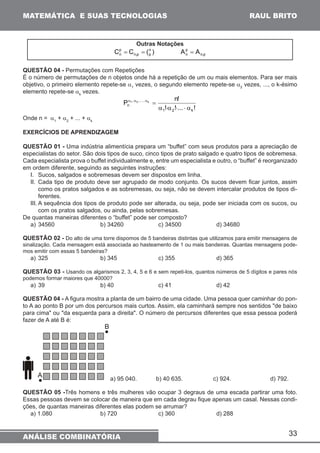 33 
MATEMÁTICA E SUAS TECNOLOGIAS 
ANÁLISE COMBINATÓRIA 
RAUL BRITO 
Outras Notações 
) ( C C np 
n,p 
pn 
= = 
n,p 
pn 
A = A 
QUESTÃO 04 - Permutações com Repetições 
É o número de permutações de n objetos onde há a repetição de um ou mais elementos. Para ser mais 
objetivo, o primeiro elemento repete-se a1 vezes, o segundo elemento repete-se a2 vezes, ..., o k-ésimo 
elemento repete-se ak vezes. 
P n! 
! ! ... ! 
1 2 k 
, , ... , 
n 
1 2 k 
a ⋅a ⋅ ⋅ a 
a a a = 
Onde n = a1 + a2 + ... + ak 
EXERCÍCIOS DE APRENDIZAGEM 
QUESTÃO 01 - Uma indústria alimentícia prepara um “buffet” com seus produtos para a apreciação de 
especialistas do setor. São dois tipos de suco, cinco tipos de prato salgado e quatro tipos de sobremesa. 
Cada especialista prova o buffet individualmente e, entre um especialista e outro, o “buffet” é reorganizado 
em ordem diferente, seguindo as seguintes instruções: 
I. Sucos, salgados e sobremesas devem ser dispostos em linha. 
II. Cada tipo de produto deve ser agrupado de modo conjunto. Os sucos devem ficar juntos, assim 
como os pratos salgados e as sobremesas, ou seja, não se devem intercalar produtos de tipos di-ferentes. 
III. A sequência dos tipos de produto pode ser alterada, ou seja, pode ser iniciada com os sucos, ou 
com os pratos salgados, ou ainda, pelas sobremesas. 
De quantas maneiras diferentes o “buffet” pode ser composto? 
a) 34560 b) 34260 c) 34500 d) 34680 
QUESTÃO 02 - Do alto de uma torre dispomos de 5 bandeiras distintas que utilizamos para emitir mensagens de 
sinalização. Cada mensagem está associada ao hasteamento de 1 ou mais bandeiras. Quantas mensagens pode-mos 
emitir com essas 5 bandeiras? 
a) 325 b) 345 c) 355 d) 365 
QUESTÃO 03 - Usando os algarismos 2, 3, 4, 5 e 6 e sem repeti-los, quantos números de 5 dígitos e pares nós 
podemos formar maiores que 40000? 
a) 39 b) 40 c) 41 d) 42 
QUESTÃO 04 - A figura mostra a planta de um bairro de uma cidade. Uma pessoa quer caminhar do pon-to 
A ao ponto B por um dos percursos mais curtos. Assim, ela caminhará sempre nos sentidos de baixo 
para cima ou da esquerda para a direita. O número de percursos diferentes que essa pessoa poderá 
fazer de A até B é: 
a) 95 040. b) 40 635. c) 924. d) 792. 
QUESTÃO 05 -Três homens e três mulheres vão ocupar 3 degraus de uma escada partirar uma foto. 
Essas pessoas devem se colocar de maneira que em cada degrau fique apenas um casal. Nessas condi-ções, 
de quantas maneiras diferentes elas podem se arrumar? 
a) 1.080 b) 720 c) 360 d) 288 
 