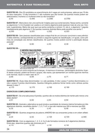 MATEMÁTICA E SUAS TECNOLOGIAS 
RAUL BRITO 
QUESTÃO 06 - Dos 30 candidatos ao preenchimento de 4 vagas em certa empresa, sabe-se que 18 são 
do sexo masculino, 13 são fumantes e 7 são mulheres que não fumam. De quantos modos podem ser 
selecionados 2 homens e 2 mulheres entre os não fumantes? 
a) 40 b) 945 c) 2380 d) 3780 
QUESTÃO 07 - Maria deve criar uma senha de 4 dígitos para sua conta bancária. Nessa senha, somente 
os algarismos 1,2,3,4,5 podem ser usados e um mesmo algarismo pode aparecer mais de uma vez. Con-tudo, 
34 
supersticiosa, Maria não quer que sua senha contenha o número 13, isto é, o algarismo 1 seguido 
imediatamente pelo algarismo 3. De quantas maneiras distintas Maria pode escolher sua senha ? 
a) 550 b) 551 c) 552 d) 553 
QUESTÃO 08 - Seis pessoas classificadas para a etapa final de um concurso concorrem a seis prêmios: 
2 deles distintos, correspondentes ao primeiro e segundo lugares da classificação, e 4 iguais, como prê-mios 
de consolação aos demais classificados. De quantos modos poderá ocorrer a premiação dessas 
pessoas? 
a) 80 b) 60 c) 40 d) 30 
QUESTÃO 09 - 
Considere como um único conjunto as 8 crianças - 4 meninos e 4 meninas - personagens da tirinha. A par-tir 
desse conjunto, podem-se formar n grupos, não vazios, que apresentam um número igual de meninos 
e de meninas. Qual é o maior valor de n? 
a) 68 b) 69 c) 70 d) 71 
QUESTÃO 10 - Duas retas denominadas r e s são paralelas. A reta r possui 7 pontos discriminados e a 
reta s possui 5 pontos discriminados. Quantos triângulos podemos formar tendo como vértices pontos 
dessas 2 retas ? 
a) 170 b) 175 c) 165 d) 180 
EXERCÍCIOS COMPLEMENTARES 
QUESTÃO 01 - Se uma sala possui 6 janelas, quantos são os modos distintos de manter pelo menos uma 
delas aberta? 
a) 61 b) 62 c) 63 d) 64 
QUESTÃO 02 - Assinale a alternativa na qual consta a quantidade de números inteiros formados por três 
algarismos distintos, escolhidos dentre 1, 3, 5, 7 e 9, e que são maiores que 200 e menores que 800. 
a) 30 b) 36 c) 42 d) 48 e) 54 
QUESTÃO 03 - Quantos anagramas da palavra JANEIRO têm as consoantes juntas e em ordem alfabé-tica? 
a) 24 b) 52 c) 120 d) 720 e) 840 
QUESTÃO 04 - Com os algarismos 1, 2, 3, 4, 5 e 6 são formados números de 5 algarismos distintos. 
Entre eles, determine quantos são divisíveis por 5: 
a) 110 b) 120 c) 130 d) 140 
ANÁLISE COMBINATÓRIA 
 