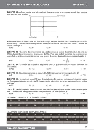 35 
MATEMÁTICA E SUAS TECNOLOGIAS 
QUESTÃO 05 - A figura mostra uma tela quadrada de arame, onde se encontram, em vértices opostos, 
uma aranha e uma formiga: 
B D (Formiga) 
C 
A (Aranha) E 
A aranha se desloca, sobre a tela, em direção à formiga, sempre andando para cima e/ou para a direita 
(nunca volta). O número de distintas possíveis trajetórias da aranha, passando pelo centro C da tela, até 
chegar à formiga, é: 
a) 16 b) 20 c) 30 d) 36 
QUESTÃO 06 - O gerente de uma empresa faz a cada semana a análise da contabilidade de uma das 
8 filiais, buscando surpreender os funcionários da filial. Para isso, cada 8 semanas ele sorteia em que 
ordem fará as análises, mantendo secreta essa ordem. O número de possibilidades, nessa situação, é: 
8! 
a) 88 b) 8! c) 82 d) 
2! 6! 
e) 2.8 
QUESTÃO 07 - O número de anagramas da palavra UNIFOR que começam por vogal e terminam por 
consoante é: 
a) 720 b) 452 c) 360 d) 216 e) 180 
QUESTÃO 08 - Quantos anagramas da palavra SIMPLES começam e terminam pela letra S? 
a) 5 b) 24 c) 120 d) 360 e) 720 
QUESTÃO 09 - Um químico possui 10 tipos de substâncias. De quantos modos possíveis poderá asso-ciar 
6 dessas substâncias se, entre as 10, duas somente, não podem ser juntas porque produzem mistura 
explosiva ? 
a) 80 b) 120 c) 140 d) 160 
QUESTÃO 10 - O comprador de certo modelo de automóvel pode escolher entre 6 cores e 4 itens opcio-nais. 
O número total de opções distintas, com pelo menos um item opcional, é: 
a) 24 b) 36 c) 48 d) 72 e) 90 
:: GABARITO EXERCÍCIOS DE APRENDIZAGEM :: 
01 02 03 04 05 06 07 08 09 10 
11 12 13 14 15 16 17 18 19 20 
:: GABARITO EXERCÍCIOS COMPLEMENTARES:: 
01 02 03 04 05 06 07 08 09 10 
C B C B D B D C C E 
11 12 13 14 15 16 17 18 19 20 
ANÁLISE COMBINATÓRIA 
RAUL BRITO 
 