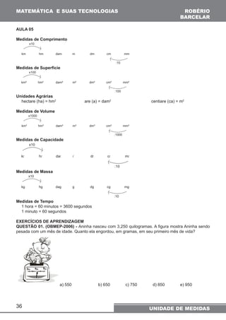 MATEMÁTICA E SUAS TECNOLOGIAS ROBÉRIO 
36 
BARCELAR 
UNIDADE DE MEDIDAS 
AULA 05 
Medidas de Comprimento 
x10 
km hm dam m dm cm mm 
:10 
Medidas de Superfície 
x100 
km² hm² dam² m² dm² cm² mm² 
:100 
Unidades Agrárias 
hectare (ha) = hm2 are (a) = dam2 centiare (ca) = m2 
Medidas de Volume 
x1000 
km³ hm³ dam³ m³ dm³ cm³ mm³ 
:1000 
Medidas de Capacidade 
x10 
kl hl dal l dl cl ml 
:10 
Medidas de Massa 
x10 
kg hg dag g dg cg mg 
:10 
Medidas de Tempo 
1 hora = 60 minutos = 3600 segundos 
1 minuto = 60 segundos 
EXERCÍCIOS DE APRENDIZAGEM 
QUESTÃO 01. (OBMEP-2006) - Aninha nasceu com 3,250 quilogramas. A figura mostra Aninha sendo 
pesada com um mês de idade. Quanto ela engordou, em gramas, em seu primeiro mês de vida? 
a) 550 b) 650 c) 750 d) 850 e) 950 
 