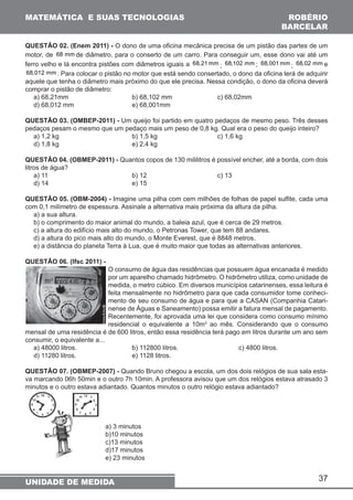 MATEMÁTICA E SUAS TECNOLOGIAS ROBÉRIO 
BARCELAR 
QUESTÃO 02. (Enem 2011) - O dono de uma oficina mecânica precisa de um pistão das partes de um 
motor, de 68 mmde diâmetro, para o conserto de um carro. Para conseguir um, esse dono vai até um 
ferro velho e lá encontra pistões com diâmetros iguais a 68,21 mm ; 68,102 mm ; 68,001 mm; 68,02 mm e 
68,012 mm. Para colocar o pistão no motor que está sendo consertado, o dono da oficina terá de adquirir 
aquele que tenha o diâmetro mais próximo do que ele precisa. Nessa condição, o dono da oficina deverá 
comprar o pistão de diâmetro: 
a) 68,21mm b) 68,102 mm c) 68,02mm 
d) 68,012 mm e) 68,001mm 
QUESTÃO 03. (OMBEP-2011) - Um queijo foi partido em quatro pedaços de mesmo peso. Três desses 
pedaços pesam o mesmo que um pedaço mais um peso de 0,8 kg. Qual era o peso do queijo inteiro? 
a) 1,2 kg b) 1,5 kg c) 1,6 kg 
d) 1,8 kg e) 2,4 kg 
QUESTÃO 04. (OBMEP-2011) - Quantos copos de 130 mililitros é possível encher, até a borda, com dois 
litros de água? 
a) 11 b) 12 c) 13 
d) 14 e) 15 
QUESTÃO 05. (OBM-2004) - Imagine uma pilha com cem milhões de folhas de papel sulfite, cada uma 
com 0,1 milímetro de espessura. Assinale a alternativa mais próxima da altura da pilha. 
a) a sua altura. 
b) o comprimento do maior animal do mundo, a baleia azul, que é cerca de 29 metros. 
c) a altura do edifício mais alto do mundo, o Petronas Tower, que tem 88 andares. 
d) a altura do pico mais alto do mundo, o Monte Everest, que é 8848 metros. 
e) a distância do planeta Terra à Lua, que é muito maior que todas as alternativas anteriores. 
QUESTÃO 06. (Ifsc 2011) - 
O consumo de água das residências que possuem água encanada é medido 
por um aparelho chamado hidrômetro. O hidrômetro utiliza, como unidade de 
medida, o metro cúbico. Em diversos municípios catarinenses, essa leitura é 
feita mensalmente no hidrômetro para que cada consumidor tome conheci-mento 
37 
UNIDADE DE MEDIDA 
de seu consumo de água e para que a CASAN (Companhia Catari-nense 
de Águas e Saneamento) possa emitir a fatura mensal de pagamento. 
Recentemente, foi aprovada uma lei que considera como consumo mínimo 
residencial o equivalente a 10m3 ao mês. Considerando que o consumo 
mensal de uma residência é de 600 litros, então essa residência terá pago em litros durante um ano sem 
consumir, o equivalente a... 
a) 48000 litros. b) 112800 litros. c) 4800 litros. 
d) 11280 litros. e) 1128 litros. 
QUESTÃO 07. (OBMEP-2007) - Quando Bruno chegou a escola, um dos dois relógios de sua sala esta-va 
marcando 06h 50min e o outro 7h 10min. A professora avisou que um dos relógios estava atrasado 3 
minutos e o outro estava adiantado. Quantos minutos o outro relógio estava adiantado? 
a) 3 minutos 
b)10 minutos 
c)13 minutos 
d)17 minutos 
e) 23 minutos 
 
