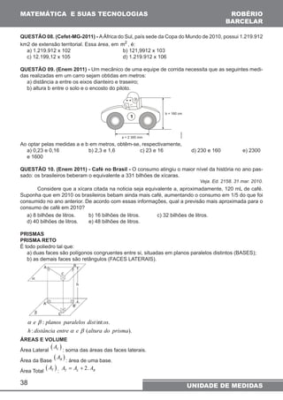 MATEMÁTICA E SUAS TECNOLOGIAS 
QUESTÃO 08. (Cefet-MG-2011) - A África do Sul, país sede da Copa do Mundo de 2010, possui 1.219.912 
km2 de extensão territorial. Essa área, em m2 , é: 
a) 1.219.912 x 102 b) 121,9912 x 103 
c) 12.199,12 x 105 d) 1.219.912 x 106 
QUESTÃO 09. (Enem 2011) - Um mecânico de uma equipe de corrida necessita que as seguintes medi-das 
realizadas em um carro sejam obtidas em metros: 
a) distância a entre os eixos dianteiro e traseiro; 
b) altura b entre o solo e o encosto do piloto. 
Ao optar pelas medidas a e b em metros, obtêm-se, respectivamente, 
a) 0,23 e 0,16 b) 2,3 e 1,6 c) 23 e 16 d) 230 e 160 e) 2300 
e 1600 
QUESTÃO 10. (Enem 2011) - Café no Brasil - O consumo atingiu o maior nível da história no ano pas-sado: 
a β 
38 
os brasileiros beberam o equivalente a 331 bilhões de xícaras. 
Veja. Ed. 2158. 31 mar. 2010. 
Considere que a xícara citada na noticia seja equivalente a, aproximadamente, 120 mL de café. 
Suponha que em 2010 os brasileiros bebam ainda mais café, aumentando o consumo em 1/5 do que foi 
consumido no ano anterior. De acordo com essas informações, qual a previsão mais aproximada para o 
consumo de café em 2010? 
a) 8 bilhões de litros. b) 16 bilhões de litros. c) 32 bilhões de litros. 
d) 40 bilhões de litros. e) 48 bilhões de litros. 
PRISMAS 
PRISMA RETO 
É todo poliedro tal que: 
a) duas faces são polígonos congruentes entre si, situadas em planos paralelos distintos (BASES); 
b) as demais faces são retângulos (FACES LATERAIS). 
e : planos paralelos dist int os 
. 
h distância entre e altura do prisma 
: a β 
( ). 
ÁREAS E VOLUME 
Área Lateral ( ) L A : soma das áreas das faces laterais. 
Área da Base ( ) B A : área de uma base. 
Área Total ( ) T A : 2. T L B A = A + A 
ROBÉRIO 
BARCELAR 
UNIDADE DE MEDIDAS 
 