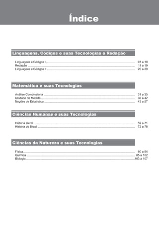 Índice 
Linguagens, Códigos e suas Tecnologias e Redação 
Linguagens e Códigos I ............................................................................................................. 
Redação ................................................................................................................................... 
Linguagens e Códigos II ............................................................................................................ 
Análise Combinatória ................................................................................................................ 
Unidade de Medida ................................................................................................................... 
Noções de Estatística ............................................................................................................... 
História Geral ............................................................................................................................ 
História do Brasil ....................................................................................................................... 
Física ......................................................................................................................................... 
Química ..................................................................................................................................... 
Biologia ...................................................................................................................................... 
07 a 10 
11 a 19 
20 a 29 
31 a 35 
36 a 42 
43 a 57 
59 a 71 
72 a 78 
80 a 84 
85 a 102 
103 a 107 
Matemática e suas Tecnologias 
Ciências Humanas e suas Tecnologias 
Ciências da Natureza e suas Tecnologias 
 