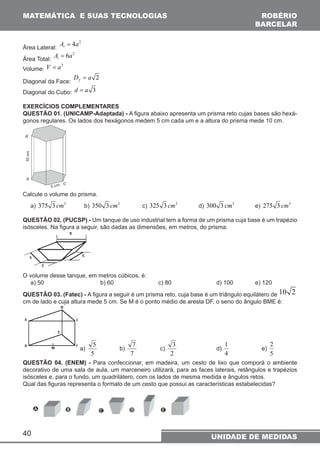 MATEMÁTICA E SUAS TECNOLOGIAS 
Área Lateral: 
40 
A = 4a2  
Área Total: 
6 2 t A= a 
ROBÉRIO 
BARCELAR 
Volume: V = a3 
Diagonal da Face: 2 f D = a 
Diagonal do Cubo: d = a 3 
EXERCÍCIOS COMPLEMENTARES 
QUESTÃO 01. (UNICAMP-Adaptada) - A figura abaixo apresenta um prisma reto cujas bases são hexá-gonos 
regulares. Os lados dos hexágonos medem 5 cm cada um e a altura do prisma mede 10 cm. 
Calcule o volume do prisma. 
a) 375 3 cm3 b) 350 3 cm3 c) 325 3 cm3 d) 300 3 cm3 e) 275 3 cm3 
QUESTÃO 02. (PUCSP) - Um tanque de uso industrial tem a forma de um prisma cuja base é um trapézio 
isósceles. Na figura a seguir, são dadas as dimensões, em metros, do prisma: 
O volume desse tanque, em metros cúbicos, é: 
a) 50 b) 60 c) 80 d) 100 e) 120 
QUESTÃO 03. (Fatec) - A figura a seguir é um prisma reto, cuja base é um triângulo equilátero de 10 2 
cm de lado e cuja altura mede 5 cm. Se M é o ponto médio de aresta DF, o seno do ângulo BME é: 
a) 
5 b) 
5 
7 c) 
7 
3 d) 
2 
1 
4 
2 
e) 
5 
QUESTÃO 04. (ENEM) - Para confeccionar, em madeira, um cesto de lixo que comporá o ambiente 
decorativo de uma sala de aula, um marceneiro utilizará, para as faces laterais, retângulos e trapézios 
isósceles e, para o fundo, um quadrilátero, com os lados de mesma medida e ângulos retos. 
Qual das figuras representa o formato de um cesto que possui as características estabelecidas? 
UNIDADE DE MEDIDAS 
 