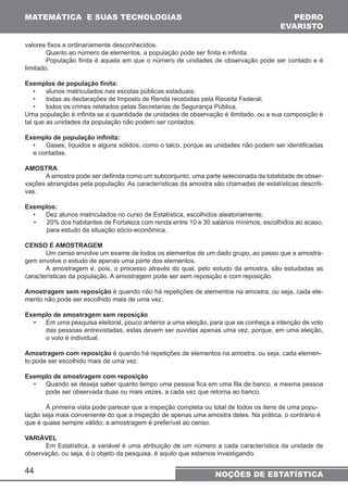 MATEMÁTICA E SUAS TECNOLOGIAS PEDRO 
44 
EVARISTO 
NOÇÕES DE ESTATÍSTICA 
valores fixos e ordinariamente desconhecidos. 
Quanto ao número de elementos, a população pode ser finita e infinita. 
População finita é aquela em que o número de unidades de observação pode ser contado e é 
limitado. 
Exemplos de população finita: 
• alunos matriculados nas escolas públicas estaduais; 
• todas as declarações de Imposto de Renda recebidas pela Receita Federal; 
• todos os crimes relatados pelas Secretarias de Segurança Pública. 
Uma população é infinita se a quantidade de unidades de observação é ilimitado, ou a sua composição é 
tal que as unidades da população não podem ser contados. 
Exemplo de população infinita: 
• Gases, líquidos e alguns sólidos, como o talco, porque as unidades não podem ser identificadas 
e contadas. 
AMOSTRA 
A amostra pode ser definida como um subconjunto, uma parte selecionada da totalidade de obser-vações 
abrangidas pela população. As características da amostra são chamadas de estatísticas descriti-vas. 
Exemplos: 
• Dez alunos matriculados no curso de Estatística, escolhidos aleatoriamente; 
• 20% dos habitantes de Fortaleza com renda entre 10 e 30 salários mínimos, escolhidos ao acaso, 
para estudo da situação sócio-econômica. 
CENSO E AMOSTRAGEM 
Um censo envolve um exame de todos os elementos de um dado grupo, ao passo que a amostra-gem 
envolve o estudo de apenas uma parte dos elementos. 
A amostragem é, pois, o processo através do qual, pelo estudo da amostra, são estudadas as 
características da população. A amostragem pode ser sem reposição e com reposição. 
Amostragem sem reposição é quando não há repetições de elementos na amostra, ou seja, cada ele-mento 
não pode ser escolhido mais de uma vez. 
Exemplo de amostragem sem reposição 
• Em uma pesquisa eleitoral, pouco anterior a uma eleição, para que se conheça a intenção de voto 
das pessoas entrevistadas, estas devem ser ouvidas apenas uma vez, porque, em uma eleição, 
o voto é individual. 
Amostragem com reposição é quando há repetições de elementos na amostra, ou seja, cada elemen-to 
pode ser escolhido mais de uma vez. 
Exemplo de amostragem com reposição 
• Quando se deseja saber quanto tempo uma pessoa fica em uma fila de banco, a mesma pessoa 
pode ser observada duas ou mais vezes, a cada vez que retorna ao banco. 
À primeira vista pode parecer que a inspeção completa ou total de todos os itens de uma popu-lação 
seja mais conveniente do que a inspeção de apenas uma amostra deles. Na prática, o contrário é 
que é quase sempre válido; a amostragem é preferível ao censo. 
VARIÁVEL 
Em Estatística, a variável é uma atribuição de um número a cada característica da unidade de 
observação, ou seja, é o objeto da pesquisa, é aquilo que estamos investigando. 
 