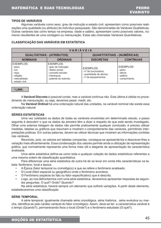 MATEMÁTICA E SUAS TECNOLOGIAS PEDRO 
EVARISTO 
Algumas variáveis como sexo, grau de instrução e estado civil, apresentam como possíveis reali-zações 
uma qualidade (ou atributo) do indivíduo pesquisado. São denominadas de Variáveis Qualitativas. 
Outras variáveis tais como tempo na empresa, idade e salário, apresentam como possíveis valores, nú-meros 
45 
TIPOS DE VARIÁVEIS 
resultantes de uma contagem ou mensuração. Estas são chamadas Variáveis Quantitativas. 
CLASSIFICAÇÃO DAS VARIÁVEIS EM ESTATÍSTICA 
NOÇÕES DE ESTATÍSTICA 
V A R I Á V E I S 
QUALITATIVAS - (ATRIBUTOS) QUANTITATIVAS - (NUMÉRICAS) 
NOMINAIS ORDINAIS DISCRETAS CONTÍNUAS 
EXEMPLOS: 
- sexo; 
- cor; 
- raça; 
- religião; 
- naturalidade; 
- estado civil. 
EXEMPLOS: 
- grau de instrução; 
- status social; 
- conceito escolar; 
- hierarquia; 
- patente do exército. 
EXEMPLOS: 
- nº de funcionários; 
- quantidade de alunos; 
- no de equipamentos. 
EXEMPLOS: 
- peso; 
- altura; 
- salário; 
- comprimento. 
LINK: 
A Variável Discreta é possível contar, mas a variável contínua não. Esta última é obtida no proce-dimento 
de mensuração, ou seja, devemos pesar, medir, etc. 
Na Variável Ordinal há uma ordenação natural das unidades, na variável nominal não existe essa 
ordenação natural. 
SÉRIES ESTATÍSTICAS 
Uma vez coletados os dados de todas as variáveis envolvidas em determinado estudo, o passo 
seguinte é descobrir o que os dados da amostra têm a dizer a respeito do que está sendo investigado. 
Olhar uma extensa listagem de dados não permite praticamente qualquer conclusão; é preciso utilizar 
medidas, tabelas ou gráficos que resumam e mostrem o comportamento das variáveis, permitindo inter-pretações 
práticas. Em outras palavras, devem-se utilizar técnicas que mostrem as informações contidas 
nas variáveis. 
Reunindo, pois, os valores em tabelas compactas, consegue-se apresentá-los e descrever-lhes a 
variação mais eficientemente. Essa condensação dos valores permite ainda a utilização de representação 
gráfica, que normalmente representa uma forma mais útil e elegante de apresentação da característica 
analisada. 
Uma série estatística define-se como toda e qualquer coleção de dados estatísticos referentes a 
uma mesma ordem de classificação quantitativa. 
Para diferenciar uma série estatística de outra há de se levar em conta três características na ta-bela: 
fenômeno, local e época. 
• A Época (fator temporal ou cronológico) a que se refere o fenômeno analisado. 
• O Local (fator espacial ou geográfico) onde o fenômeno acontece. 
• O Fenômeno (espécie do fato ou fator especificativo) que é descrito. 
• Logo, ao nos defrontarmos com uma série estatística, deveremos apresentar respostas às seguin-tes 
perguntas: O quê? Onde? Quando? 
Na série estatística, haverá sempre um elemento que sofrerá variações. A partir deste elemento, 
estabeleceremos uma classificação. 
SÉRIE TEMPORAL 
A série temporal, igualmente chamada série cronológica, série histórica , série evolutiva ou mar-cha, 
identifica-se pelo caráter variável do fator cronológico. Assim, deve-se ter: a característica variável é 
o tempo (Quando?), permanecendo fixos o local (Onde?) e o fenômeno estudado (O quê?). 
 