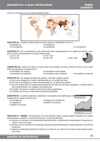 MATEMÁTICA E SUAS TECNOLOGIAS PEDRO 
49 
(5,6%) e a Oceania em torno de 60 milhões (0,9%). 
QUESTÃO 02 - O gráfico representado no texto, pode ser classificado como um: 
a) pictograma b) histograma 
c) mundograma d) cartograma e) cronograma 
QUESTÃO 03 - Se a população de cada continente fosse representada em um gráfico de setores, o ân-gulo 
do setor correspondente a Europa estaria entre: 
a) 10º e 15º b) 15º e 20º 
c) 20º e 25º d) 30º e 35º c) 35º e 40º 
AQUESTÃO 04 - Ainda com base no texto sobre concentração mundial, podemos afirmar que a maior 
parte da população mundial está no: 
a) hemisfério sul oriental b) hemisfério norte oriental 
c) hemisfério sul ocidental d) hemisfério norte ocidental e) hemisfério sul central 
QUESTÃO 05 - Em relação aos tipos de gráficos, assinale a opção correta: 
a) Uma série categórica é melhor representada por um gráfico de linha. 
b) Uma série cronológica é melhor representada por um gráfico de setores. 
c) Se uma distribuição de freqüências apresenta intervalos de tamanhos desiguais, o melhor gráfico 
para representá-la é um polígono de freqüências. 
d) O gráfico de barras é usado somente para séries geográficas. 
e) O gráfico de setores é usado para comparar proporções. 
QUESTÃO 06 - O gráfico estatístico, destinado a representar uma distribuição de 
freqüência por classe, denomina-se: 
a) cronograma. b) polígono de freqüência. 
c) histograma. d) gráfico de colunas. 
e) gráfico em barras. 
QUESTÃO 07 - (ENEM) - Considerando os conhecimentos sobre o espaço agrário brasileiro e os dados 
apresentados no gráfico, é correto afirmar que, no período indicado, 
a) ocorreu um aumento da produtividade agrícola devido à significativa mecanização de algumas la-vouras, 
como a da soja. 
b) verificou-se um incremento na produção de grãos proporcionalmente à incorporação de novas terras 
produtivas. 
c) registrou-se elevada produção de grãos em virtude do uso intensivo de mão-de-obra pelas empre-sas 
rurais. 
EVARISTO 
NOÇÕES DE ESTATÍSTICA 
 