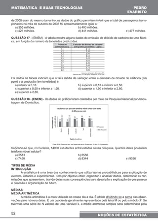 MATEMÁTICA E SUAS TECNOLOGIAS PEDRO 
EVARISTO 
de 2008 eram do mesmo tamanho, os dados do gráfico permitem inferir que o total de passageiros trans-portados 
52 
no mês de outubro de 2008 foi aproximadamente igual a: 
a) 355 milhões. b) 400 milhões. 
c) 426 milhões. d) 441 milhões. e) 477 milhões. 
QUESTÃO 17 - (ENEM) - A tabela mostra alguns dados da emissão de dióxido de carbono de uma fábri-ca, 
em função do número de toneladas produzidas. 
Os dados na tabela indicam que a taxa média de variação entre a emissão de dióxido de carbono (em 
ppm) e a produção (em toneladas) é: 
a) inferior a 0,18. b) superior a 0,18 e inferior a 0,50. 
c) superior a 0,50 e inferior a 1,50. d) superior a 1,50 e inferior a 2,80. 
e) superior a 2,80. 
QUESTÃO 18 - (ENEM) - Os dados do gráfico foram coletados por meio da Pesquisa Nacional por Amos-tragem 
de Domicílios. 
Supondo-se que, no Sudeste, 14900 estudantes entrevistados nessa pesquisa, quantos deles possuíam 
telefone móvel celular? 
a) 5513 b) 6556 
c) 7450 d) 8344 e) 9536 
TIPOS DE MÉDIA 
INTRODUÇÃO 
A estatística é uma área dos conhecimento que utiliza teorias probabilísticas para explicação de 
eventos, estudos e experimentos. Tem por objetivo obter, organizar e analisar dados, determinar as cor-relações 
que apresentem, tirando delas suas consequências para descrição e explicação do que passou 
e previsão e organização do futuro. 
MÉDIAS 
MÉDIA ARITMÉTICA 
A média aritmética é a mais utilizada no nosso dia a dia. É obtida dividindo-se a soma das obser-vações 
pelo número delas. É um quociente geralmente representado pela letra M ou pelo símbolo . Se 
tivermos uma série de N valores de uma variável x, a média aritmética simples será determinada pela 
NOÇÕES DE ESTATÍSTICA 
 