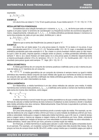 MATEMÁTICA E SUAS TECNOLOGIAS PEDRO 
EVARISTO 
MG = x1.x2...xn A média geométrica de um conjunto de números é sempre menor ou igual à média 
53 
expressão: 
= 1 2 ... 
X x + x + + xn 
n 
EXEMPLO: 
Um aluno tirou as notas 5, 7, 9 e 10 em quatro provas. A sua média será (5 + 7 + 9 + 10) / 4 = 7.75: 
MÉDIA ARITMÉTICA PONDERADA 
Consideremos uma coleção formada por n números: x1, x2, x3, ..., xn, de forma que cada um esteja 
sujeito a um peso (“peso” é sinónimo de “ponderação”) ou frequência (número de ocorrencia daquele nú-mero), 
respectivamente, indicado por: f1, f2, f3, ..., fn. A média aritmética ponderada desses n números é a 
soma dos produtos de cada um por seu peso, dividida por n, isto é: 
. + . + ... + 
. 
X f x f x f x 
i 
i i 
1 1 2 2 
+ + + 
f f f 
= 
... 
1 2 
Observe que a soma das freqüências (ou pesos) é igual a “n”. 
EXEMPLO: 
Um aluno fez um teste (peso 1) e uma prova (peso 2), tirando 10 no teste e 4 na prova. A sua 
média (ponderada) será (10 x 1 + 2 x 4) / (1 + 2). Teríamos então: (10 + 8) / 3. Logo, o resultado da média 
aritmética ponderada para este exemplo é: 6. Se o teste e a prova tivessem mesmo peso (e não impor-ta 
qual o valor do peso, importa apenas a relação entre os pesos), a média ponderada aritmética seria 
sempre 7. Isto é, se o aluno fizesse um teste (peso 3) e uma prova (peso 3) obtendo respectivamente 
a mesma pontuação anterior (10 e 4), teríamos: (10 x 3 + 4 x 3) / (3 + 3). Continuando: (30 + 12) / 6. O 
resultado para pesos iguais será sempre: “7”. Veja: (30 + 12) / 6 = 7. 
MÉDIA GEOMÉTRICA 
A média geométrica de um conjunto de números positivos é definida como a raíz n-ésima do pro-duto 
de todos os “n” membros de um conjunto. 
n 
aritmética dos membros desse conjunto (as duas médias são iguais se e somente se todos os membros 
do conjunto são iguais). Isso permite a definição da média aritmética-geométrica, uma mistura das duas 
que sempre tem um valor intermediário às duas. 
MÉDIA HARMÔNICA 
Em Matemática, a média harmônica é um dos vários métodos de calcular uma média. A média 
harmônica dos números reais positivos x1, x2, ..., xn é definida como sendo o número de membros dividido 
pela soma do inverso dos membros, como segue: 
M n 1 1 ... 1 
n 
H 
+ + + 
x x x 
1 2 
= 
A média harmônica nunca é maior do que a média geométrica ou do que a média aritmética. Outra 
fórmula de calcular a média harmônica de dois números é multiplicar os dois números e dividir o resultado 
pela média aritmética dos dois números. Matematicamente: Essa fórmula é equivalente à primeira, mas 
mais simples em alguns casos. 
EXEMPLO: 
Em uma certa situação, a média harmônica provê a correta noção de média. Por exemplo, se me-tade 
da distância de uma viagem é feita a 40 km por hora e a outra metade da distância a 60 km por hora, 
então a velocidade média para a viagem é dada pela média harmônica, que é 48; isso é, o total de tempo 
para a viagem seria o mesma se viajasse a viagem inteira a 48 quilômetros por hora. (Note, entretanto 
que se tivesse viajado por metade do tempo em uma velocidade e a outra metade na outra velocidade, a 
média aritmética, nesse caso 50 km por hora, proveria a correta noção de média). 
Em finanças, a média harmônica é usada para calcular o custo médio de ações compradas duran-te 
um período. Por exemplo, um investidor compra $1000 em ações todo mês durante três meses. Se os 
preços na hora de compra forem de $8, $9 e $10, então o preço média que o investidor pagou por ação é 
NOÇÕES DE ESTATÍSTICA 
 